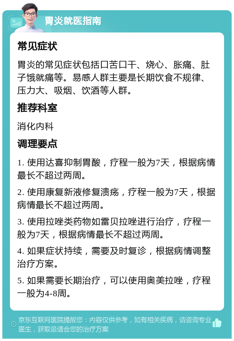 胃炎就医指南 常见症状 胃炎的常见症状包括口苦口干、烧心、胀痛、肚子饿就痛等。易感人群主要是长期饮食不规律、压力大、吸烟、饮酒等人群。 推荐科室 消化内科 调理要点 1. 使用达喜抑制胃酸，疗程一般为7天，根据病情最长不超过两周。 2. 使用康复新液修复溃疡，疗程一般为7天，根据病情最长不超过两周。 3. 使用拉唑类药物如雷贝拉唑进行治疗，疗程一般为7天，根据病情最长不超过两周。 4. 如果症状持续，需要及时复诊，根据病情调整治疗方案。 5. 如果需要长期治疗，可以使用奥美拉唑，疗程一般为4-8周。