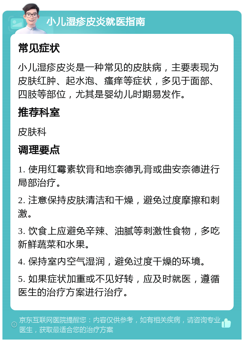 小儿湿疹皮炎就医指南 常见症状 小儿湿疹皮炎是一种常见的皮肤病，主要表现为皮肤红肿、起水泡、瘙痒等症状，多见于面部、四肢等部位，尤其是婴幼儿时期易发作。 推荐科室 皮肤科 调理要点 1. 使用红霉素软膏和地奈德乳膏或曲安奈德进行局部治疗。 2. 注意保持皮肤清洁和干燥，避免过度摩擦和刺激。 3. 饮食上应避免辛辣、油腻等刺激性食物，多吃新鲜蔬菜和水果。 4. 保持室内空气湿润，避免过度干燥的环境。 5. 如果症状加重或不见好转，应及时就医，遵循医生的治疗方案进行治疗。