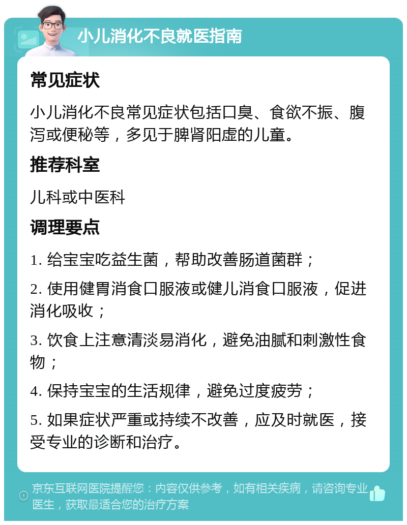 小儿消化不良就医指南 常见症状 小儿消化不良常见症状包括口臭、食欲不振、腹泻或便秘等，多见于脾肾阳虚的儿童。 推荐科室 儿科或中医科 调理要点 1. 给宝宝吃益生菌，帮助改善肠道菌群； 2. 使用健胃消食口服液或健儿消食口服液，促进消化吸收； 3. 饮食上注意清淡易消化，避免油腻和刺激性食物； 4. 保持宝宝的生活规律，避免过度疲劳； 5. 如果症状严重或持续不改善，应及时就医，接受专业的诊断和治疗。