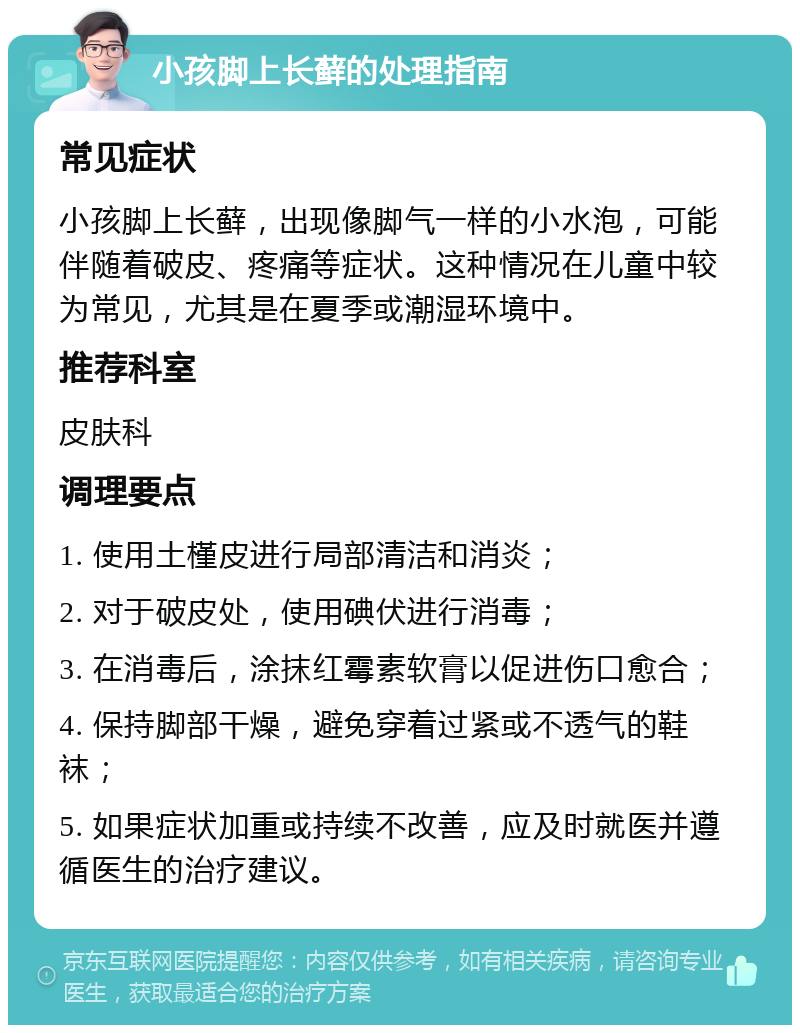 小孩脚上长藓的处理指南 常见症状 小孩脚上长藓，出现像脚气一样的小水泡，可能伴随着破皮、疼痛等症状。这种情况在儿童中较为常见，尤其是在夏季或潮湿环境中。 推荐科室 皮肤科 调理要点 1. 使用土槿皮进行局部清洁和消炎； 2. 对于破皮处，使用碘伏进行消毒； 3. 在消毒后，涂抹红霉素软膏以促进伤口愈合； 4. 保持脚部干燥，避免穿着过紧或不透气的鞋袜； 5. 如果症状加重或持续不改善，应及时就医并遵循医生的治疗建议。