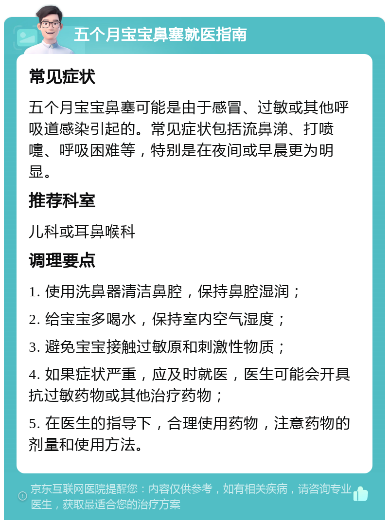 五个月宝宝鼻塞就医指南 常见症状 五个月宝宝鼻塞可能是由于感冒、过敏或其他呼吸道感染引起的。常见症状包括流鼻涕、打喷嚏、呼吸困难等，特别是在夜间或早晨更为明显。 推荐科室 儿科或耳鼻喉科 调理要点 1. 使用洗鼻器清洁鼻腔，保持鼻腔湿润； 2. 给宝宝多喝水，保持室内空气湿度； 3. 避免宝宝接触过敏原和刺激性物质； 4. 如果症状严重，应及时就医，医生可能会开具抗过敏药物或其他治疗药物； 5. 在医生的指导下，合理使用药物，注意药物的剂量和使用方法。