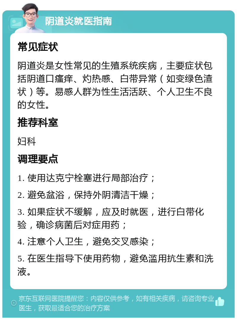 阴道炎就医指南 常见症状 阴道炎是女性常见的生殖系统疾病，主要症状包括阴道口瘙痒、灼热感、白带异常（如变绿色渣状）等。易感人群为性生活活跃、个人卫生不良的女性。 推荐科室 妇科 调理要点 1. 使用达克宁栓塞进行局部治疗； 2. 避免盆浴，保持外阴清洁干燥； 3. 如果症状不缓解，应及时就医，进行白带化验，确诊病菌后对症用药； 4. 注意个人卫生，避免交叉感染； 5. 在医生指导下使用药物，避免滥用抗生素和洗液。