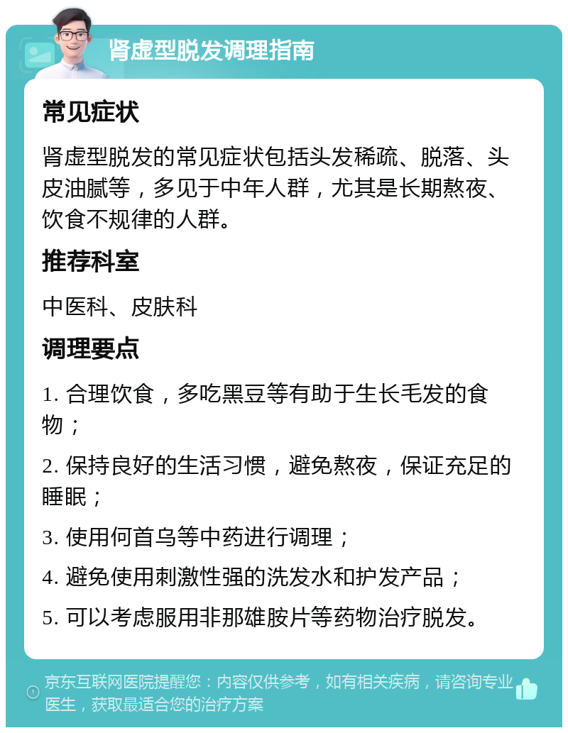 肾虚型脱发调理指南 常见症状 肾虚型脱发的常见症状包括头发稀疏、脱落、头皮油腻等，多见于中年人群，尤其是长期熬夜、饮食不规律的人群。 推荐科室 中医科、皮肤科 调理要点 1. 合理饮食，多吃黑豆等有助于生长毛发的食物； 2. 保持良好的生活习惯，避免熬夜，保证充足的睡眠； 3. 使用何首乌等中药进行调理； 4. 避免使用刺激性强的洗发水和护发产品； 5. 可以考虑服用非那雄胺片等药物治疗脱发。