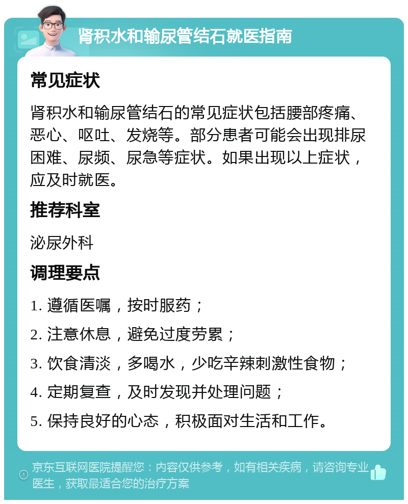 肾积水和输尿管结石就医指南 常见症状 肾积水和输尿管结石的常见症状包括腰部疼痛、恶心、呕吐、发烧等。部分患者可能会出现排尿困难、尿频、尿急等症状。如果出现以上症状，应及时就医。 推荐科室 泌尿外科 调理要点 1. 遵循医嘱，按时服药； 2. 注意休息，避免过度劳累； 3. 饮食清淡，多喝水，少吃辛辣刺激性食物； 4. 定期复查，及时发现并处理问题； 5. 保持良好的心态，积极面对生活和工作。