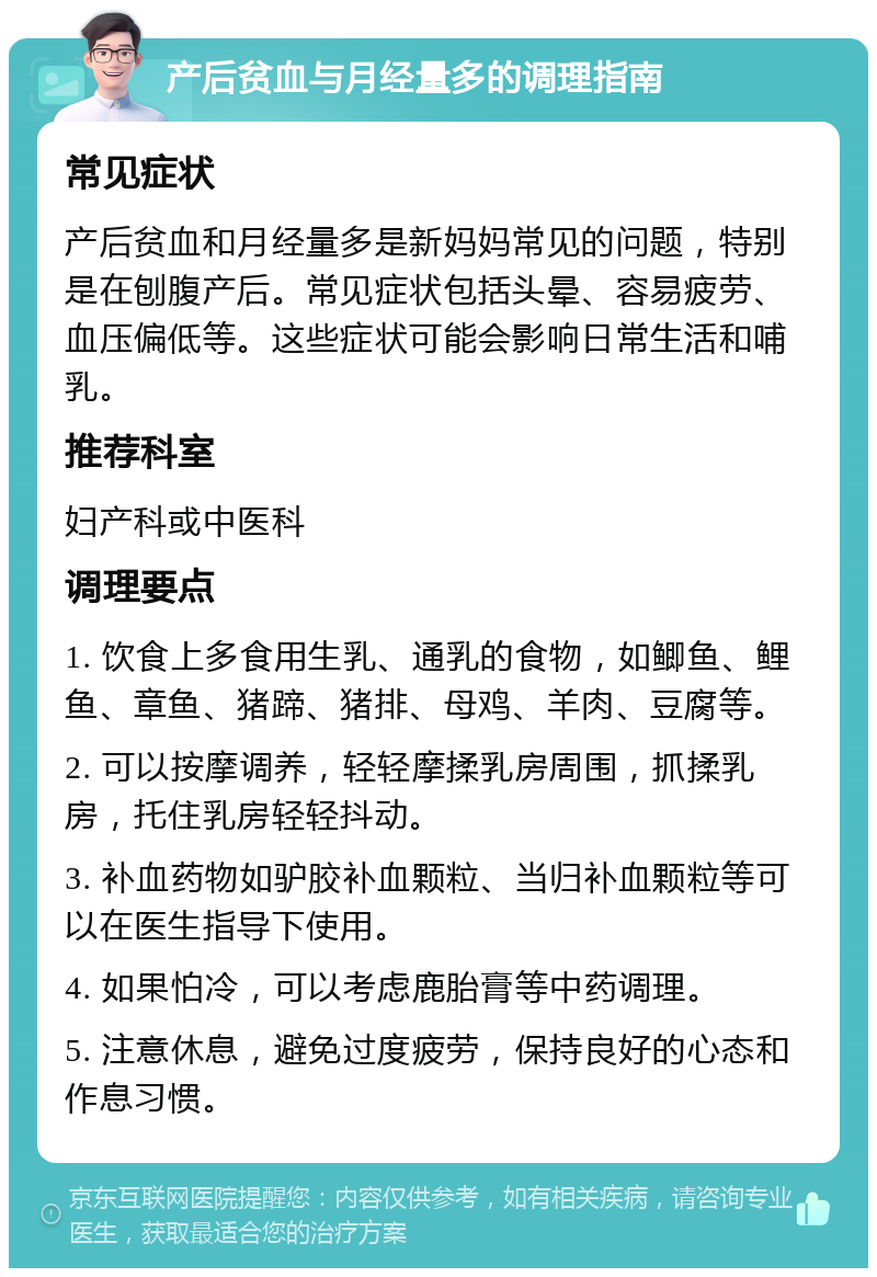 产后贫血与月经量多的调理指南 常见症状 产后贫血和月经量多是新妈妈常见的问题，特别是在刨腹产后。常见症状包括头晕、容易疲劳、血压偏低等。这些症状可能会影响日常生活和哺乳。 推荐科室 妇产科或中医科 调理要点 1. 饮食上多食用生乳、通乳的食物，如鲫鱼、鲤鱼、章鱼、猪蹄、猪排、母鸡、羊肉、豆腐等。 2. 可以按摩调养，轻轻摩揉乳房周围，抓揉乳房，托住乳房轻轻抖动。 3. 补血药物如驴胶补血颗粒、当归补血颗粒等可以在医生指导下使用。 4. 如果怕冷，可以考虑鹿胎膏等中药调理。 5. 注意休息，避免过度疲劳，保持良好的心态和作息习惯。