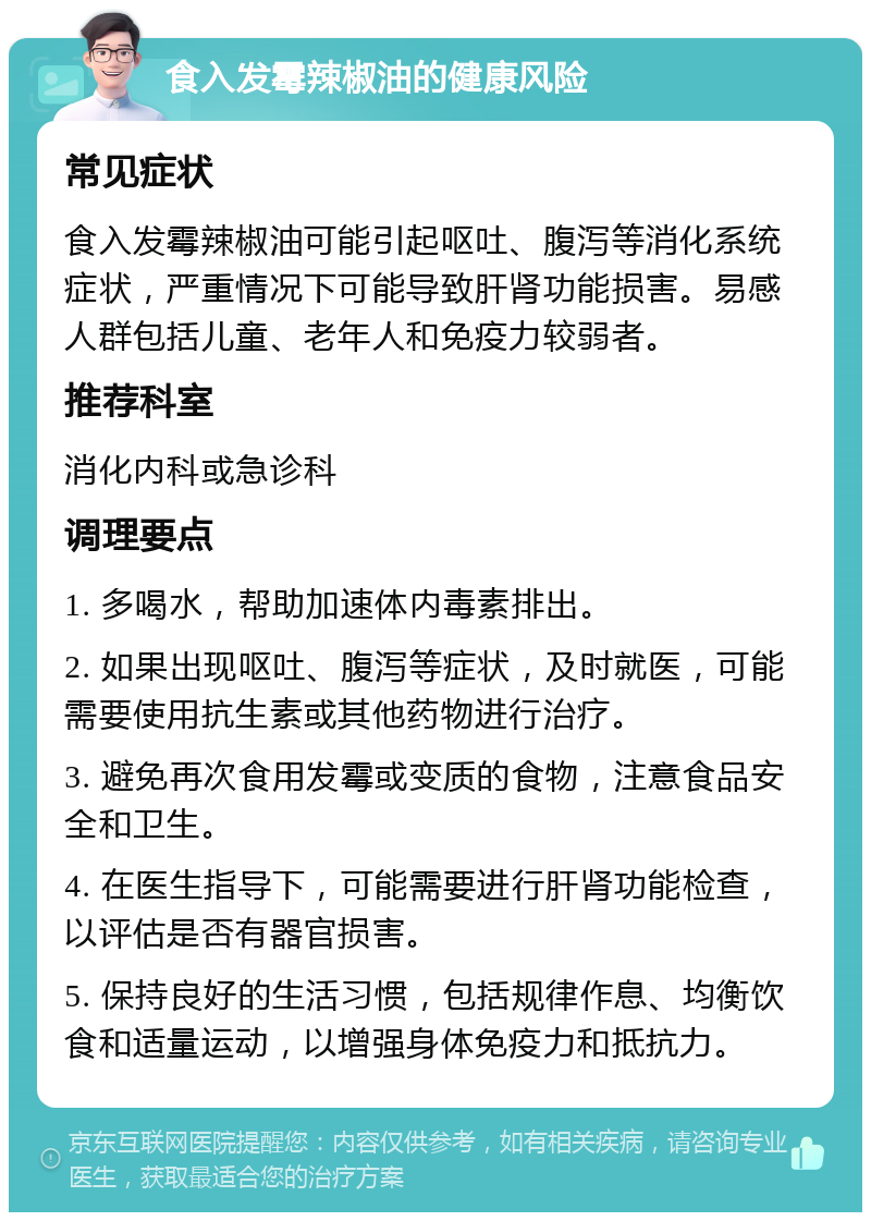 食入发霉辣椒油的健康风险 常见症状 食入发霉辣椒油可能引起呕吐、腹泻等消化系统症状，严重情况下可能导致肝肾功能损害。易感人群包括儿童、老年人和免疫力较弱者。 推荐科室 消化内科或急诊科 调理要点 1. 多喝水，帮助加速体内毒素排出。 2. 如果出现呕吐、腹泻等症状，及时就医，可能需要使用抗生素或其他药物进行治疗。 3. 避免再次食用发霉或变质的食物，注意食品安全和卫生。 4. 在医生指导下，可能需要进行肝肾功能检查，以评估是否有器官损害。 5. 保持良好的生活习惯，包括规律作息、均衡饮食和适量运动，以增强身体免疫力和抵抗力。