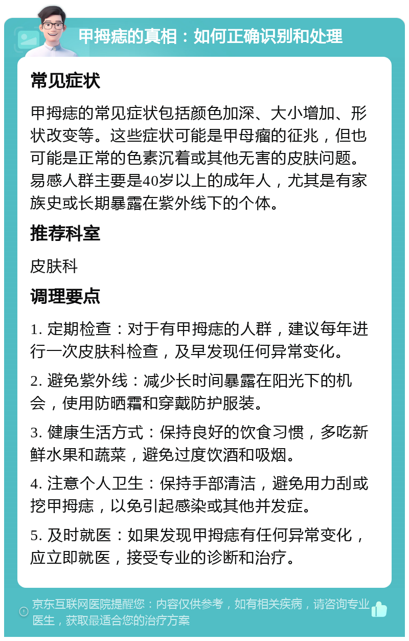 甲拇痣的真相：如何正确识别和处理 常见症状 甲拇痣的常见症状包括颜色加深、大小增加、形状改变等。这些症状可能是甲母瘤的征兆，但也可能是正常的色素沉着或其他无害的皮肤问题。易感人群主要是40岁以上的成年人，尤其是有家族史或长期暴露在紫外线下的个体。 推荐科室 皮肤科 调理要点 1. 定期检查：对于有甲拇痣的人群，建议每年进行一次皮肤科检查，及早发现任何异常变化。 2. 避免紫外线：减少长时间暴露在阳光下的机会，使用防晒霜和穿戴防护服装。 3. 健康生活方式：保持良好的饮食习惯，多吃新鲜水果和蔬菜，避免过度饮酒和吸烟。 4. 注意个人卫生：保持手部清洁，避免用力刮或挖甲拇痣，以免引起感染或其他并发症。 5. 及时就医：如果发现甲拇痣有任何异常变化，应立即就医，接受专业的诊断和治疗。