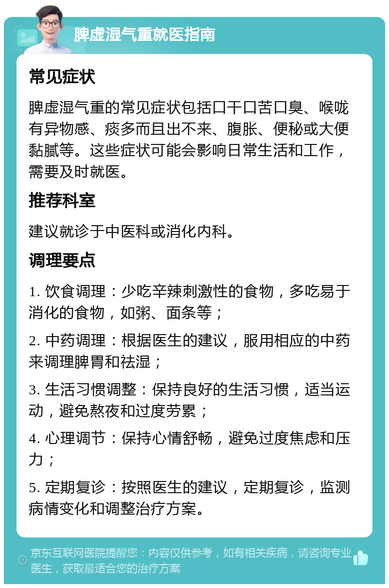 脾虚湿气重就医指南 常见症状 脾虚湿气重的常见症状包括口干口苦口臭、喉咙有异物感、痰多而且出不来、腹胀、便秘或大便黏腻等。这些症状可能会影响日常生活和工作，需要及时就医。 推荐科室 建议就诊于中医科或消化内科。 调理要点 1. 饮食调理：少吃辛辣刺激性的食物，多吃易于消化的食物，如粥、面条等； 2. 中药调理：根据医生的建议，服用相应的中药来调理脾胃和祛湿； 3. 生活习惯调整：保持良好的生活习惯，适当运动，避免熬夜和过度劳累； 4. 心理调节：保持心情舒畅，避免过度焦虑和压力； 5. 定期复诊：按照医生的建议，定期复诊，监测病情变化和调整治疗方案。