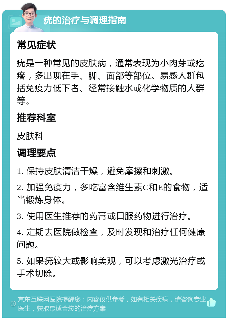 疣的治疗与调理指南 常见症状 疣是一种常见的皮肤病，通常表现为小肉芽或疙瘩，多出现在手、脚、面部等部位。易感人群包括免疫力低下者、经常接触水或化学物质的人群等。 推荐科室 皮肤科 调理要点 1. 保持皮肤清洁干燥，避免摩擦和刺激。 2. 加强免疫力，多吃富含维生素C和E的食物，适当锻炼身体。 3. 使用医生推荐的药膏或口服药物进行治疗。 4. 定期去医院做检查，及时发现和治疗任何健康问题。 5. 如果疣较大或影响美观，可以考虑激光治疗或手术切除。