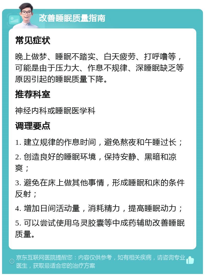 改善睡眠质量指南 常见症状 晚上做梦、睡眠不踏实、白天疲劳、打呼噜等，可能是由于压力大、作息不规律、深睡眠缺乏等原因引起的睡眠质量下降。 推荐科室 神经内科或睡眠医学科 调理要点 1. 建立规律的作息时间，避免熬夜和午睡过长； 2. 创造良好的睡眠环境，保持安静、黑暗和凉爽； 3. 避免在床上做其他事情，形成睡眠和床的条件反射； 4. 增加日间活动量，消耗精力，提高睡眠动力； 5. 可以尝试使用乌灵胶囊等中成药辅助改善睡眠质量。