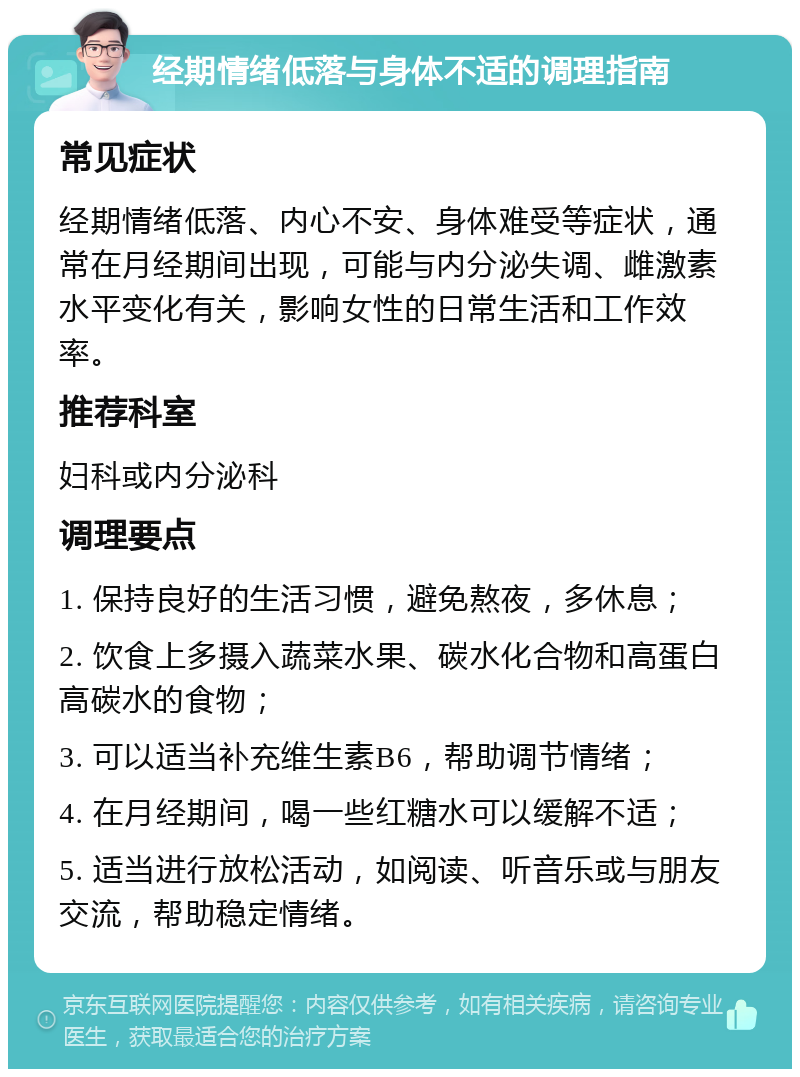 经期情绪低落与身体不适的调理指南 常见症状 经期情绪低落、内心不安、身体难受等症状，通常在月经期间出现，可能与内分泌失调、雌激素水平变化有关，影响女性的日常生活和工作效率。 推荐科室 妇科或内分泌科 调理要点 1. 保持良好的生活习惯，避免熬夜，多休息； 2. 饮食上多摄入蔬菜水果、碳水化合物和高蛋白高碳水的食物； 3. 可以适当补充维生素B6，帮助调节情绪； 4. 在月经期间，喝一些红糖水可以缓解不适； 5. 适当进行放松活动，如阅读、听音乐或与朋友交流，帮助稳定情绪。