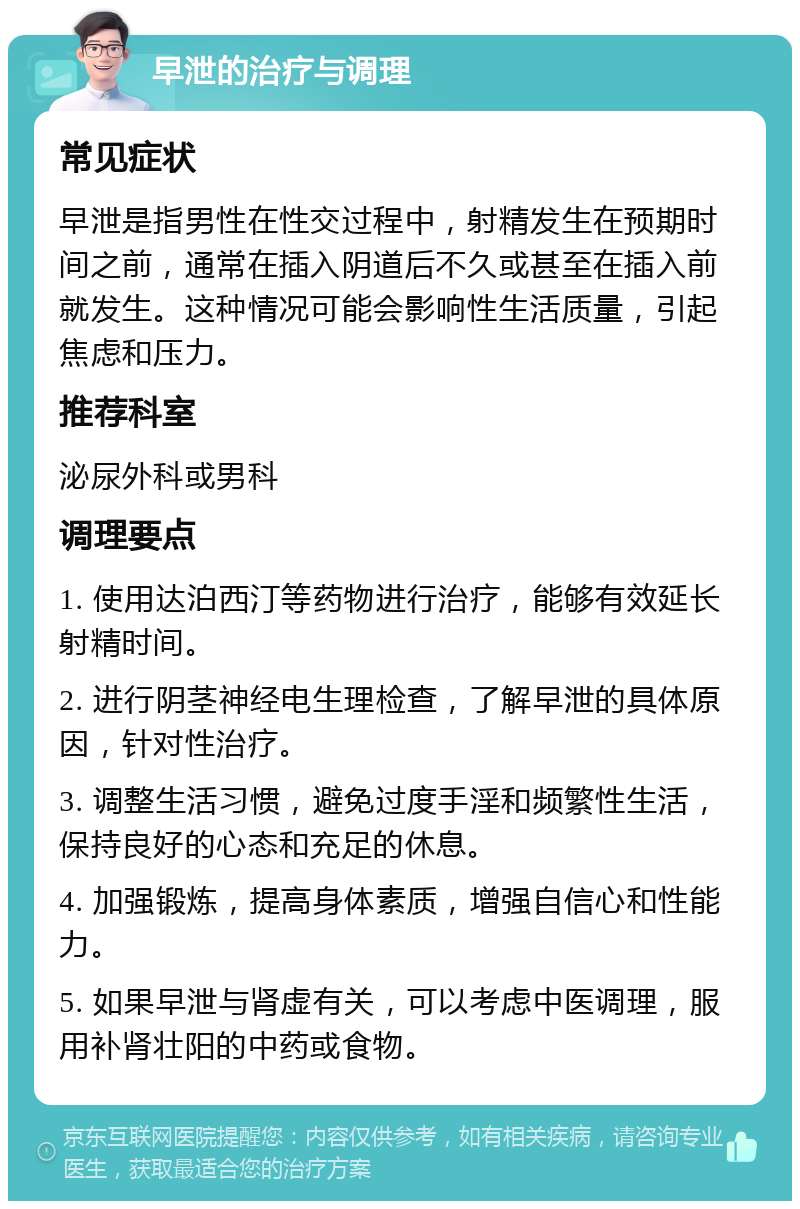 早泄的治疗与调理 常见症状 早泄是指男性在性交过程中，射精发生在预期时间之前，通常在插入阴道后不久或甚至在插入前就发生。这种情况可能会影响性生活质量，引起焦虑和压力。 推荐科室 泌尿外科或男科 调理要点 1. 使用达泊西汀等药物进行治疗，能够有效延长射精时间。 2. 进行阴茎神经电生理检查，了解早泄的具体原因，针对性治疗。 3. 调整生活习惯，避免过度手淫和频繁性生活，保持良好的心态和充足的休息。 4. 加强锻炼，提高身体素质，增强自信心和性能力。 5. 如果早泄与肾虚有关，可以考虑中医调理，服用补肾壮阳的中药或食物。