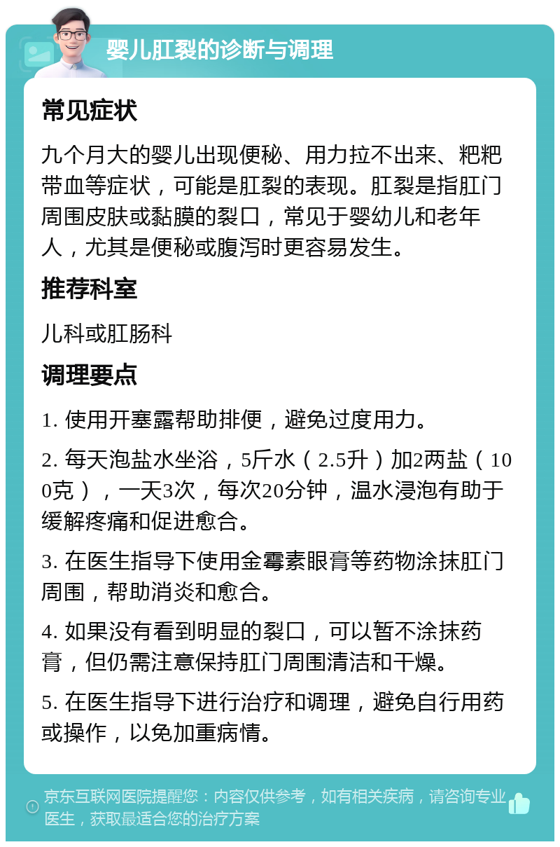 婴儿肛裂的诊断与调理 常见症状 九个月大的婴儿出现便秘、用力拉不出来、粑粑带血等症状，可能是肛裂的表现。肛裂是指肛门周围皮肤或黏膜的裂口，常见于婴幼儿和老年人，尤其是便秘或腹泻时更容易发生。 推荐科室 儿科或肛肠科 调理要点 1. 使用开塞露帮助排便，避免过度用力。 2. 每天泡盐水坐浴，5斤水（2.5升）加2两盐（100克），一天3次，每次20分钟，温水浸泡有助于缓解疼痛和促进愈合。 3. 在医生指导下使用金霉素眼膏等药物涂抹肛门周围，帮助消炎和愈合。 4. 如果没有看到明显的裂口，可以暂不涂抹药膏，但仍需注意保持肛门周围清洁和干燥。 5. 在医生指导下进行治疗和调理，避免自行用药或操作，以免加重病情。