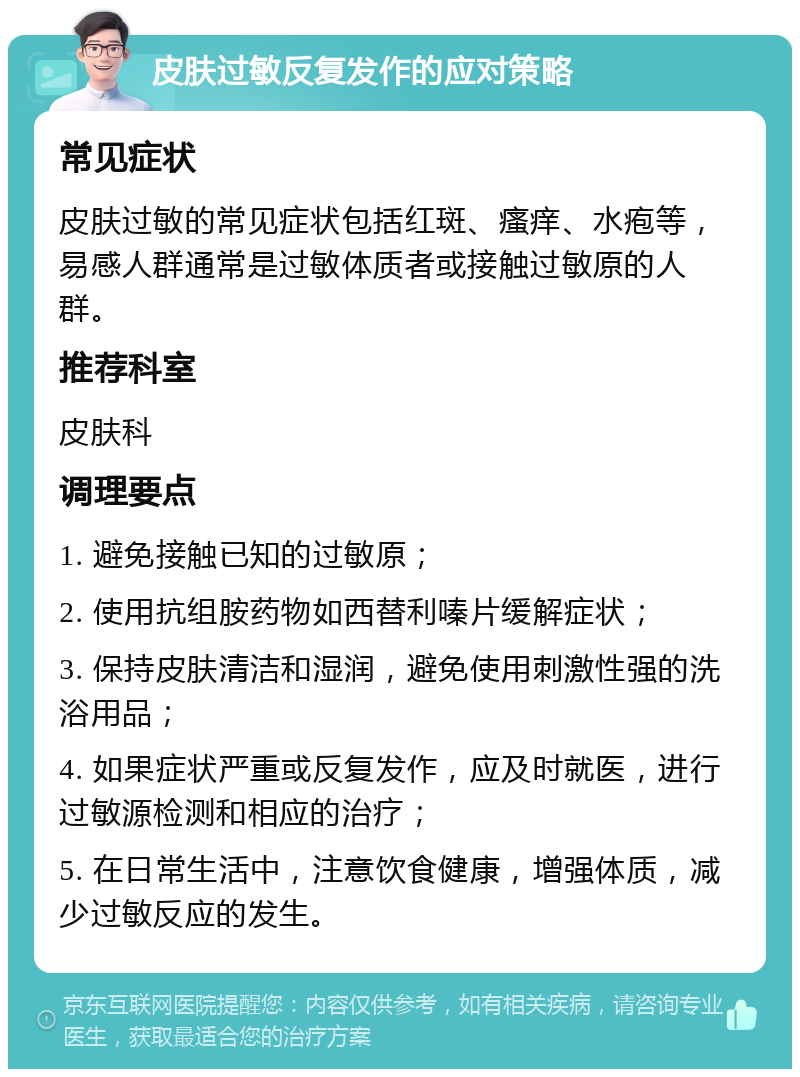 皮肤过敏反复发作的应对策略 常见症状 皮肤过敏的常见症状包括红斑、瘙痒、水疱等，易感人群通常是过敏体质者或接触过敏原的人群。 推荐科室 皮肤科 调理要点 1. 避免接触已知的过敏原； 2. 使用抗组胺药物如西替利嗪片缓解症状； 3. 保持皮肤清洁和湿润，避免使用刺激性强的洗浴用品； 4. 如果症状严重或反复发作，应及时就医，进行过敏源检测和相应的治疗； 5. 在日常生活中，注意饮食健康，增强体质，减少过敏反应的发生。