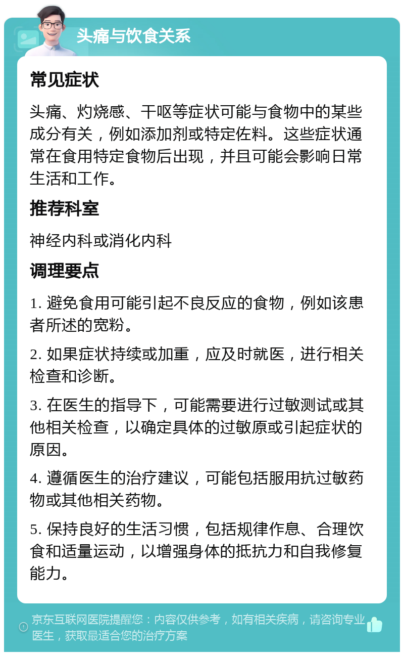 头痛与饮食关系 常见症状 头痛、灼烧感、干呕等症状可能与食物中的某些成分有关，例如添加剂或特定佐料。这些症状通常在食用特定食物后出现，并且可能会影响日常生活和工作。 推荐科室 神经内科或消化内科 调理要点 1. 避免食用可能引起不良反应的食物，例如该患者所述的宽粉。 2. 如果症状持续或加重，应及时就医，进行相关检查和诊断。 3. 在医生的指导下，可能需要进行过敏测试或其他相关检查，以确定具体的过敏原或引起症状的原因。 4. 遵循医生的治疗建议，可能包括服用抗过敏药物或其他相关药物。 5. 保持良好的生活习惯，包括规律作息、合理饮食和适量运动，以增强身体的抵抗力和自我修复能力。