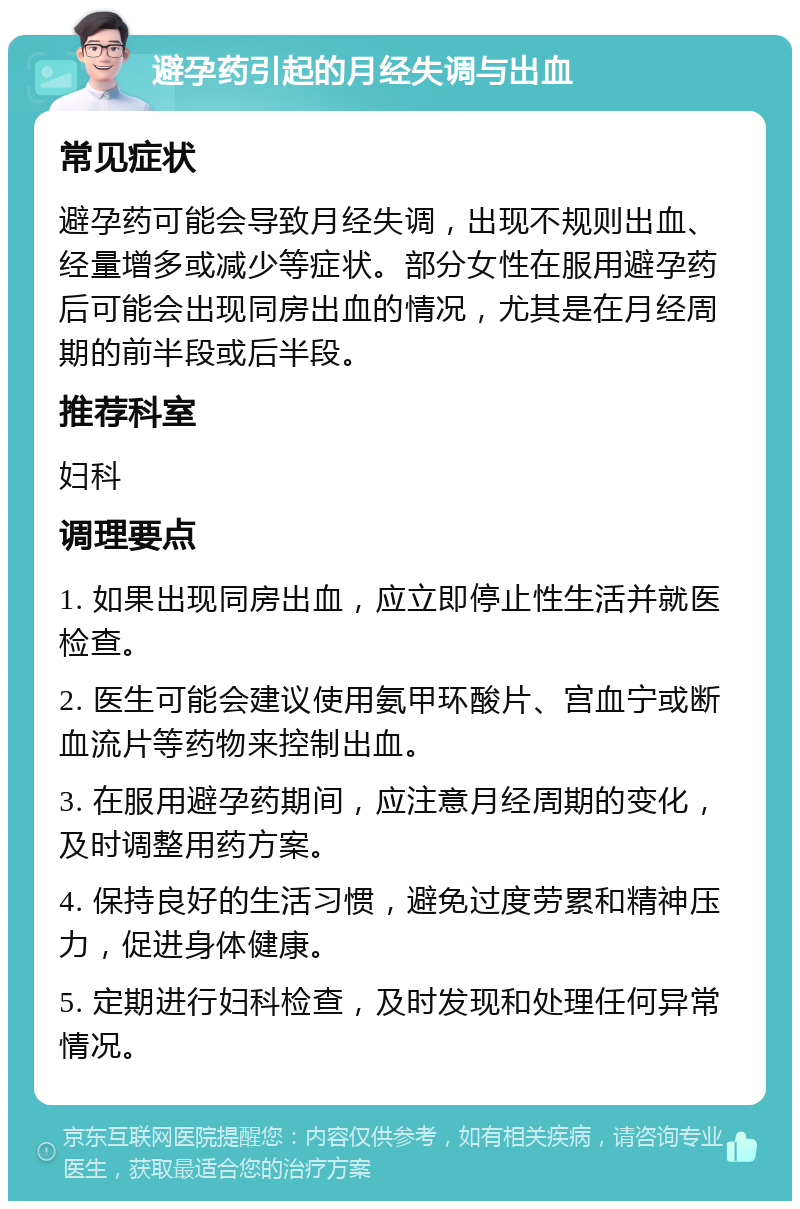 避孕药引起的月经失调与出血 常见症状 避孕药可能会导致月经失调，出现不规则出血、经量增多或减少等症状。部分女性在服用避孕药后可能会出现同房出血的情况，尤其是在月经周期的前半段或后半段。 推荐科室 妇科 调理要点 1. 如果出现同房出血，应立即停止性生活并就医检查。 2. 医生可能会建议使用氨甲环酸片、宫血宁或断血流片等药物来控制出血。 3. 在服用避孕药期间，应注意月经周期的变化，及时调整用药方案。 4. 保持良好的生活习惯，避免过度劳累和精神压力，促进身体健康。 5. 定期进行妇科检查，及时发现和处理任何异常情况。