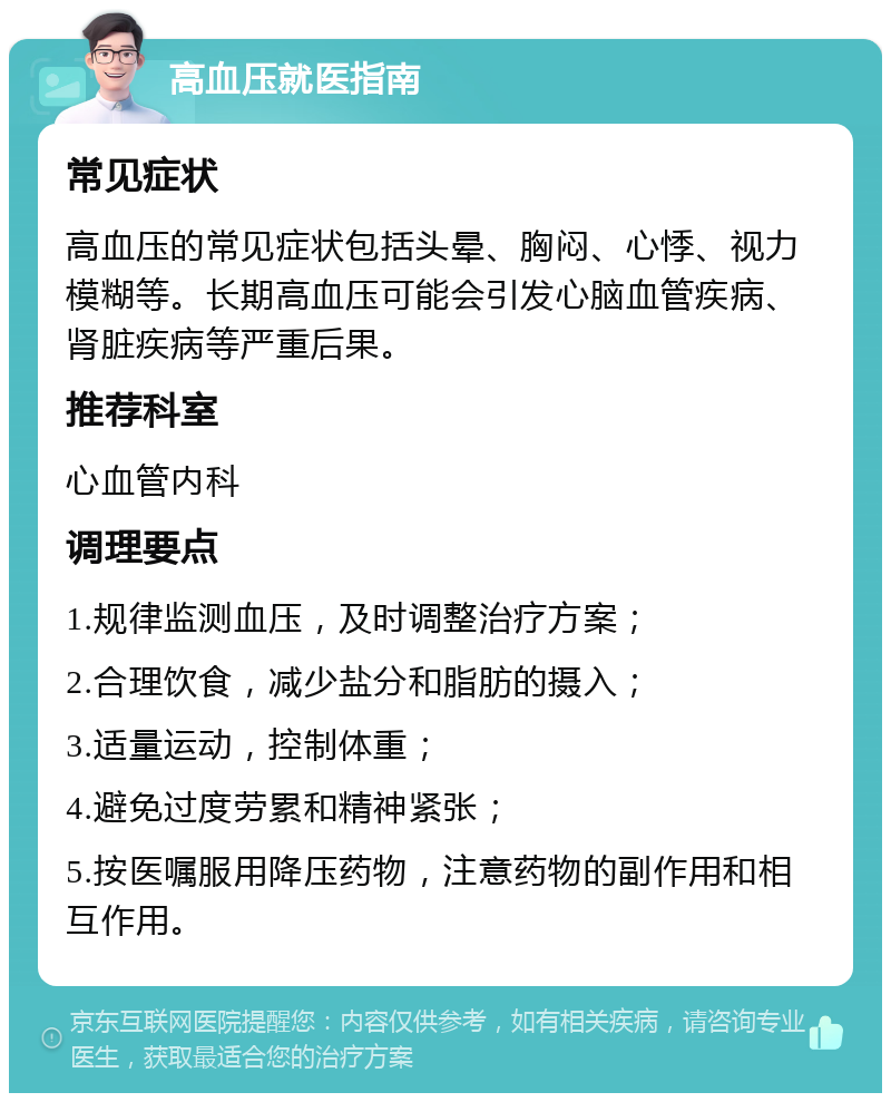 高血压就医指南 常见症状 高血压的常见症状包括头晕、胸闷、心悸、视力模糊等。长期高血压可能会引发心脑血管疾病、肾脏疾病等严重后果。 推荐科室 心血管内科 调理要点 1.规律监测血压，及时调整治疗方案； 2.合理饮食，减少盐分和脂肪的摄入； 3.适量运动，控制体重； 4.避免过度劳累和精神紧张； 5.按医嘱服用降压药物，注意药物的副作用和相互作用。