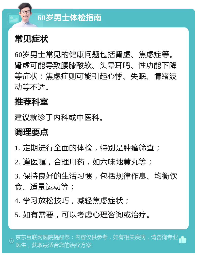 60岁男士体检指南 常见症状 60岁男士常见的健康问题包括肾虚、焦虑症等。肾虚可能导致腰膝酸软、头晕耳鸣、性功能下降等症状；焦虑症则可能引起心悸、失眠、情绪波动等不适。 推荐科室 建议就诊于内科或中医科。 调理要点 1. 定期进行全面的体检，特别是肿瘤筛查； 2. 遵医嘱，合理用药，如六味地黄丸等； 3. 保持良好的生活习惯，包括规律作息、均衡饮食、适量运动等； 4. 学习放松技巧，减轻焦虑症状； 5. 如有需要，可以考虑心理咨询或治疗。