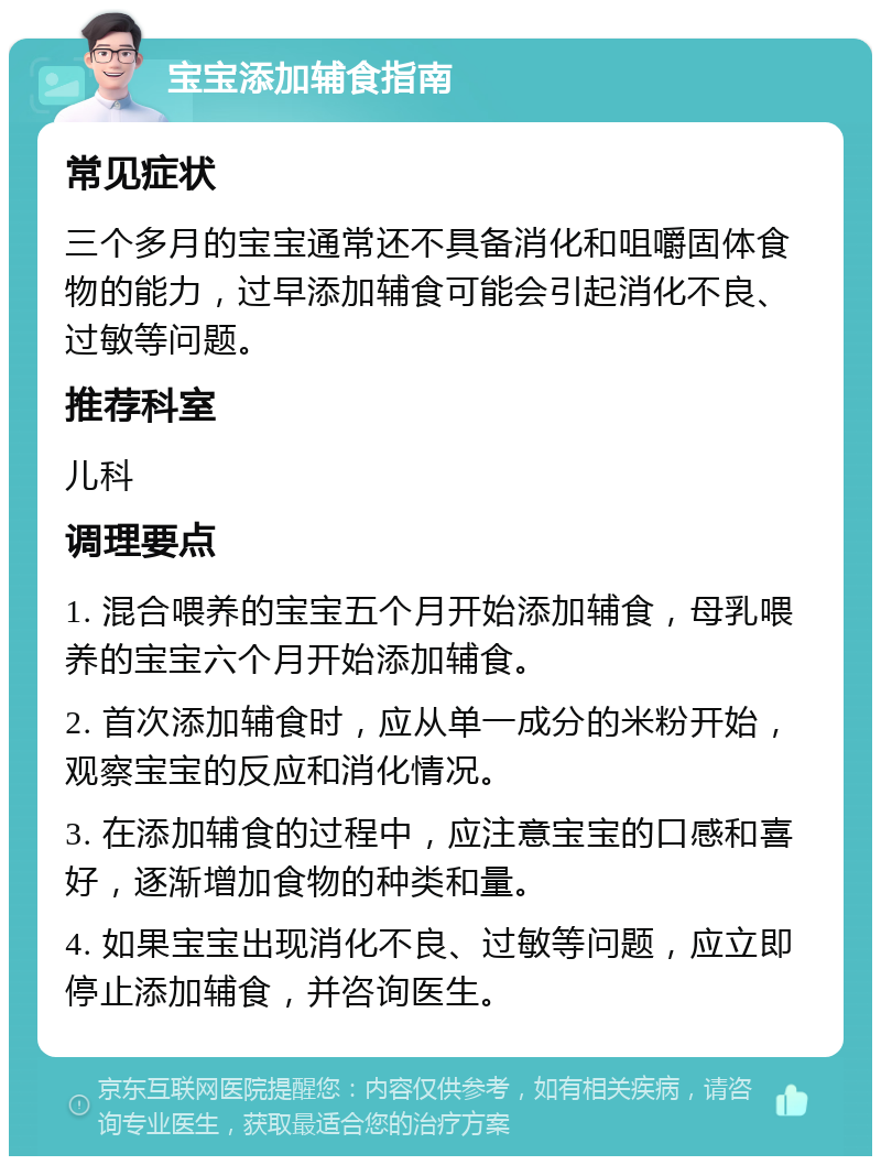 宝宝添加辅食指南 常见症状 三个多月的宝宝通常还不具备消化和咀嚼固体食物的能力，过早添加辅食可能会引起消化不良、过敏等问题。 推荐科室 儿科 调理要点 1. 混合喂养的宝宝五个月开始添加辅食，母乳喂养的宝宝六个月开始添加辅食。 2. 首次添加辅食时，应从单一成分的米粉开始，观察宝宝的反应和消化情况。 3. 在添加辅食的过程中，应注意宝宝的口感和喜好，逐渐增加食物的种类和量。 4. 如果宝宝出现消化不良、过敏等问题，应立即停止添加辅食，并咨询医生。