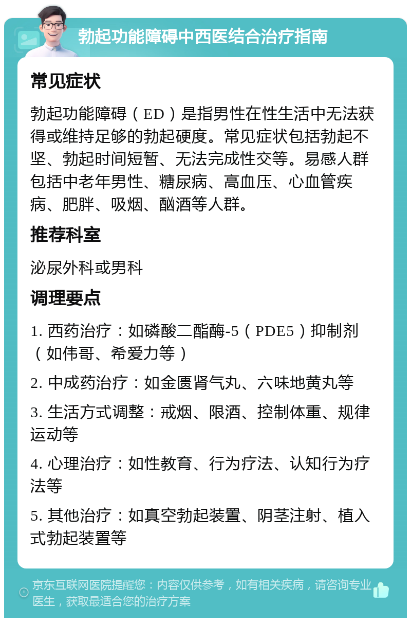 勃起功能障碍中西医结合治疗指南 常见症状 勃起功能障碍（ED）是指男性在性生活中无法获得或维持足够的勃起硬度。常见症状包括勃起不坚、勃起时间短暂、无法完成性交等。易感人群包括中老年男性、糖尿病、高血压、心血管疾病、肥胖、吸烟、酗酒等人群。 推荐科室 泌尿外科或男科 调理要点 1. 西药治疗：如磷酸二酯酶-5（PDE5）抑制剂（如伟哥、希爱力等） 2. 中成药治疗：如金匮肾气丸、六味地黄丸等 3. 生活方式调整：戒烟、限酒、控制体重、规律运动等 4. 心理治疗：如性教育、行为疗法、认知行为疗法等 5. 其他治疗：如真空勃起装置、阴茎注射、植入式勃起装置等