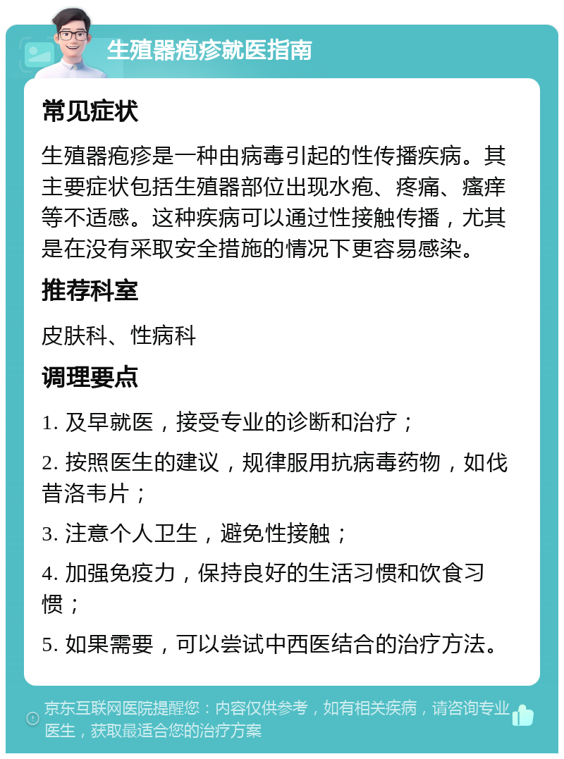 生殖器疱疹就医指南 常见症状 生殖器疱疹是一种由病毒引起的性传播疾病。其主要症状包括生殖器部位出现水疱、疼痛、瘙痒等不适感。这种疾病可以通过性接触传播，尤其是在没有采取安全措施的情况下更容易感染。 推荐科室 皮肤科、性病科 调理要点 1. 及早就医，接受专业的诊断和治疗； 2. 按照医生的建议，规律服用抗病毒药物，如伐昔洛韦片； 3. 注意个人卫生，避免性接触； 4. 加强免疫力，保持良好的生活习惯和饮食习惯； 5. 如果需要，可以尝试中西医结合的治疗方法。