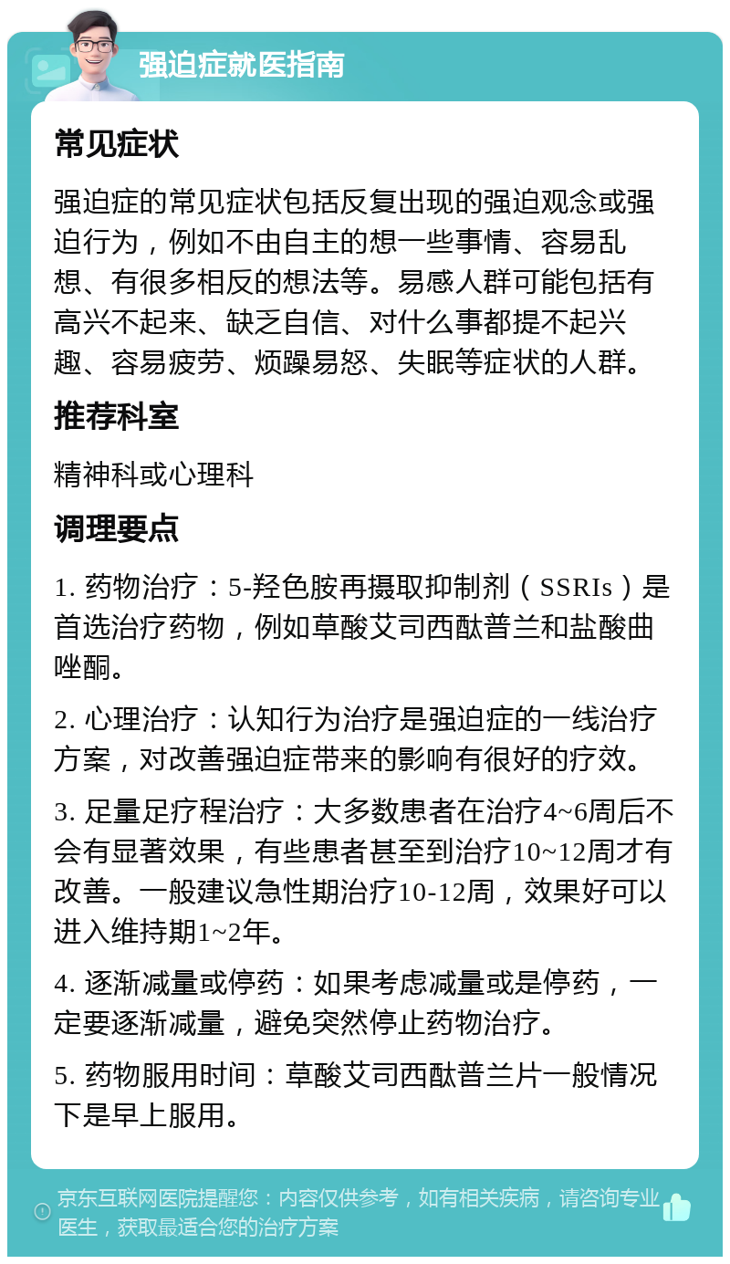 强迫症就医指南 常见症状 强迫症的常见症状包括反复出现的强迫观念或强迫行为，例如不由自主的想一些事情、容易乱想、有很多相反的想法等。易感人群可能包括有高兴不起来、缺乏自信、对什么事都提不起兴趣、容易疲劳、烦躁易怒、失眠等症状的人群。 推荐科室 精神科或心理科 调理要点 1. 药物治疗：5-羟色胺再摄取抑制剂（SSRIs）是首选治疗药物，例如草酸艾司西酞普兰和盐酸曲唑酮。 2. 心理治疗：认知行为治疗是强迫症的一线治疗方案，对改善强迫症带来的影响有很好的疗效。 3. 足量足疗程治疗：大多数患者在治疗4~6周后不会有显著效果，有些患者甚至到治疗10~12周才有改善。一般建议急性期治疗10-12周，效果好可以进入维持期1~2年。 4. 逐渐减量或停药：如果考虑减量或是停药，一定要逐渐减量，避免突然停止药物治疗。 5. 药物服用时间：草酸艾司西酞普兰片一般情况下是早上服用。