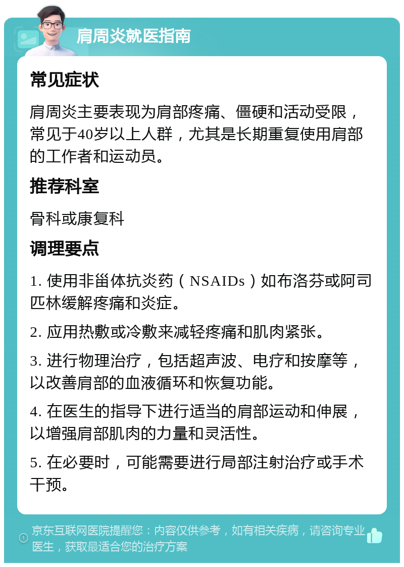 肩周炎就医指南 常见症状 肩周炎主要表现为肩部疼痛、僵硬和活动受限，常见于40岁以上人群，尤其是长期重复使用肩部的工作者和运动员。 推荐科室 骨科或康复科 调理要点 1. 使用非甾体抗炎药（NSAIDs）如布洛芬或阿司匹林缓解疼痛和炎症。 2. 应用热敷或冷敷来减轻疼痛和肌肉紧张。 3. 进行物理治疗，包括超声波、电疗和按摩等，以改善肩部的血液循环和恢复功能。 4. 在医生的指导下进行适当的肩部运动和伸展，以增强肩部肌肉的力量和灵活性。 5. 在必要时，可能需要进行局部注射治疗或手术干预。