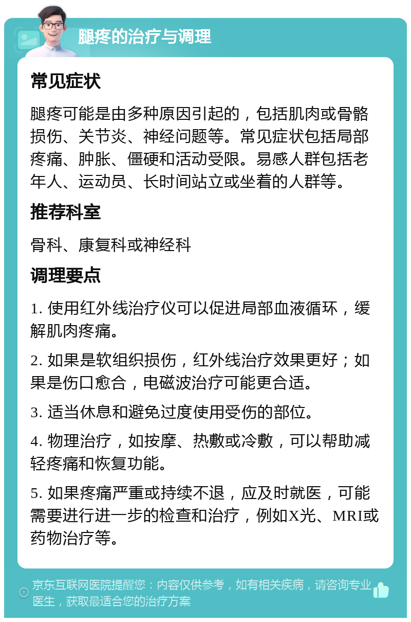 腿疼的治疗与调理 常见症状 腿疼可能是由多种原因引起的，包括肌肉或骨骼损伤、关节炎、神经问题等。常见症状包括局部疼痛、肿胀、僵硬和活动受限。易感人群包括老年人、运动员、长时间站立或坐着的人群等。 推荐科室 骨科、康复科或神经科 调理要点 1. 使用红外线治疗仪可以促进局部血液循环，缓解肌肉疼痛。 2. 如果是软组织损伤，红外线治疗效果更好；如果是伤口愈合，电磁波治疗可能更合适。 3. 适当休息和避免过度使用受伤的部位。 4. 物理治疗，如按摩、热敷或冷敷，可以帮助减轻疼痛和恢复功能。 5. 如果疼痛严重或持续不退，应及时就医，可能需要进行进一步的检查和治疗，例如X光、MRI或药物治疗等。