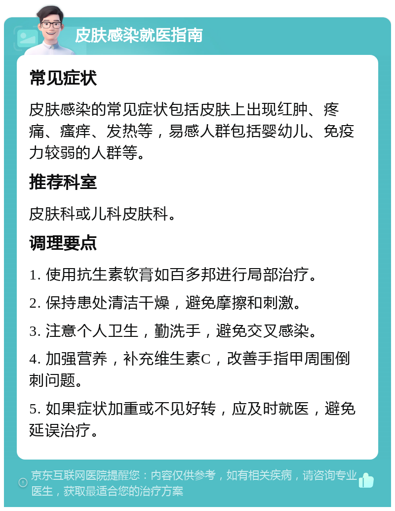 皮肤感染就医指南 常见症状 皮肤感染的常见症状包括皮肤上出现红肿、疼痛、瘙痒、发热等，易感人群包括婴幼儿、免疫力较弱的人群等。 推荐科室 皮肤科或儿科皮肤科。 调理要点 1. 使用抗生素软膏如百多邦进行局部治疗。 2. 保持患处清洁干燥，避免摩擦和刺激。 3. 注意个人卫生，勤洗手，避免交叉感染。 4. 加强营养，补充维生素C，改善手指甲周围倒刺问题。 5. 如果症状加重或不见好转，应及时就医，避免延误治疗。