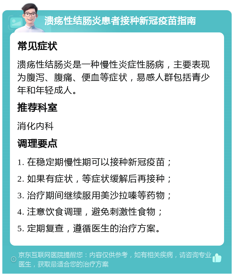 溃疡性结肠炎患者接种新冠疫苗指南 常见症状 溃疡性结肠炎是一种慢性炎症性肠病，主要表现为腹泻、腹痛、便血等症状，易感人群包括青少年和年轻成人。 推荐科室 消化内科 调理要点 1. 在稳定期慢性期可以接种新冠疫苗； 2. 如果有症状，等症状缓解后再接种； 3. 治疗期间继续服用美沙拉嗪等药物； 4. 注意饮食调理，避免刺激性食物； 5. 定期复查，遵循医生的治疗方案。