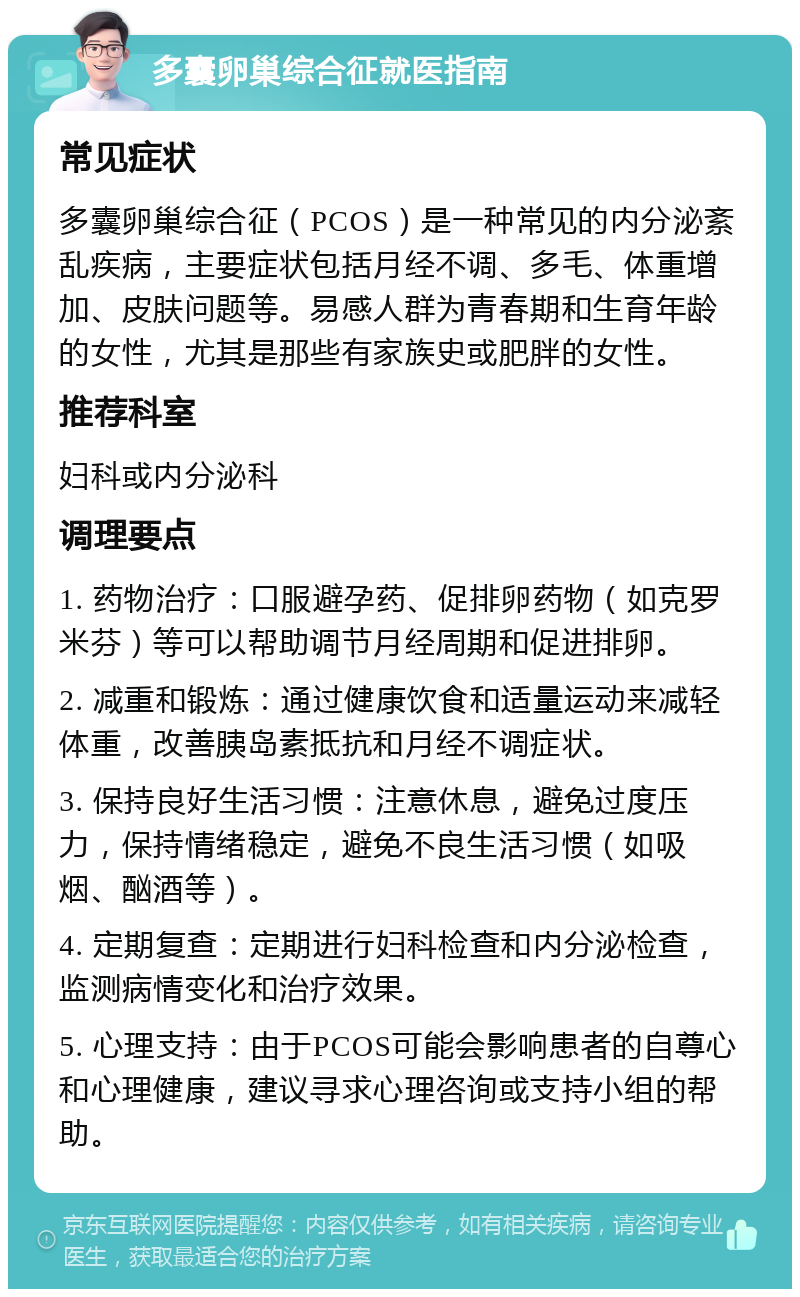 多囊卵巢综合征就医指南 常见症状 多囊卵巢综合征（PCOS）是一种常见的内分泌紊乱疾病，主要症状包括月经不调、多毛、体重增加、皮肤问题等。易感人群为青春期和生育年龄的女性，尤其是那些有家族史或肥胖的女性。 推荐科室 妇科或内分泌科 调理要点 1. 药物治疗：口服避孕药、促排卵药物（如克罗米芬）等可以帮助调节月经周期和促进排卵。 2. 减重和锻炼：通过健康饮食和适量运动来减轻体重，改善胰岛素抵抗和月经不调症状。 3. 保持良好生活习惯：注意休息，避免过度压力，保持情绪稳定，避免不良生活习惯（如吸烟、酗酒等）。 4. 定期复查：定期进行妇科检查和内分泌检查，监测病情变化和治疗效果。 5. 心理支持：由于PCOS可能会影响患者的自尊心和心理健康，建议寻求心理咨询或支持小组的帮助。