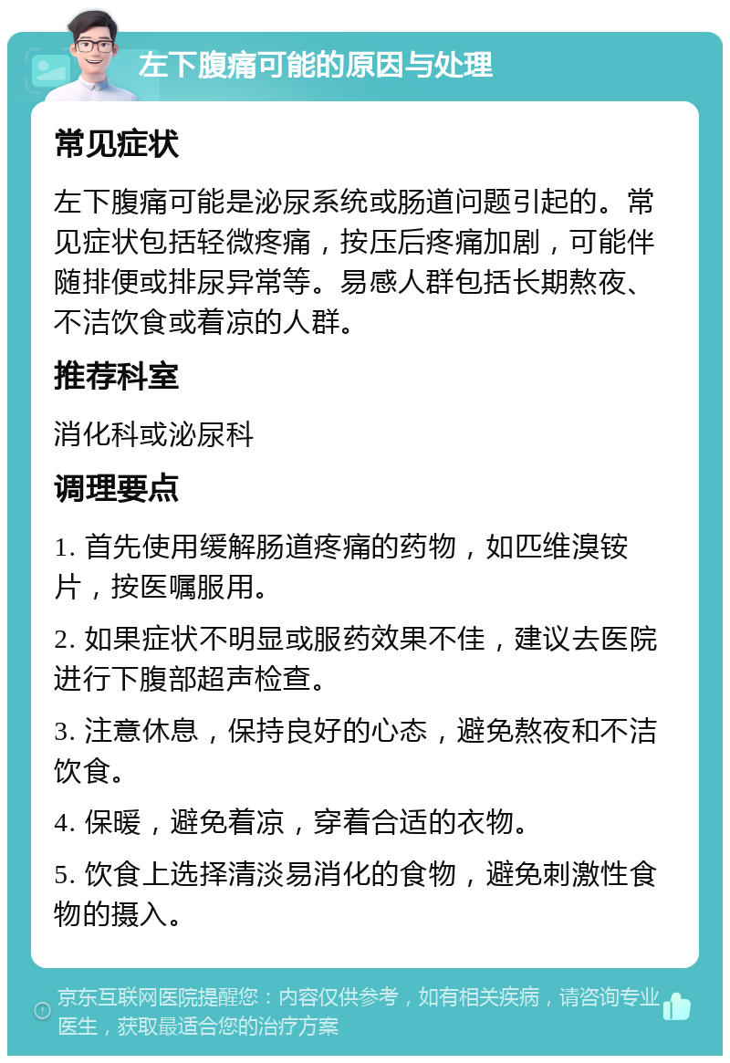 左下腹痛可能的原因与处理 常见症状 左下腹痛可能是泌尿系统或肠道问题引起的。常见症状包括轻微疼痛，按压后疼痛加剧，可能伴随排便或排尿异常等。易感人群包括长期熬夜、不洁饮食或着凉的人群。 推荐科室 消化科或泌尿科 调理要点 1. 首先使用缓解肠道疼痛的药物，如匹维溴铵片，按医嘱服用。 2. 如果症状不明显或服药效果不佳，建议去医院进行下腹部超声检查。 3. 注意休息，保持良好的心态，避免熬夜和不洁饮食。 4. 保暖，避免着凉，穿着合适的衣物。 5. 饮食上选择清淡易消化的食物，避免刺激性食物的摄入。