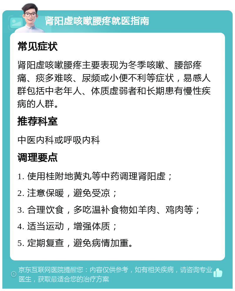 肾阳虚咳嗽腰疼就医指南 常见症状 肾阳虚咳嗽腰疼主要表现为冬季咳嗽、腰部疼痛、痰多难咳、尿频或小便不利等症状，易感人群包括中老年人、体质虚弱者和长期患有慢性疾病的人群。 推荐科室 中医内科或呼吸内科 调理要点 1. 使用桂附地黄丸等中药调理肾阳虚； 2. 注意保暖，避免受凉； 3. 合理饮食，多吃温补食物如羊肉、鸡肉等； 4. 适当运动，增强体质； 5. 定期复查，避免病情加重。