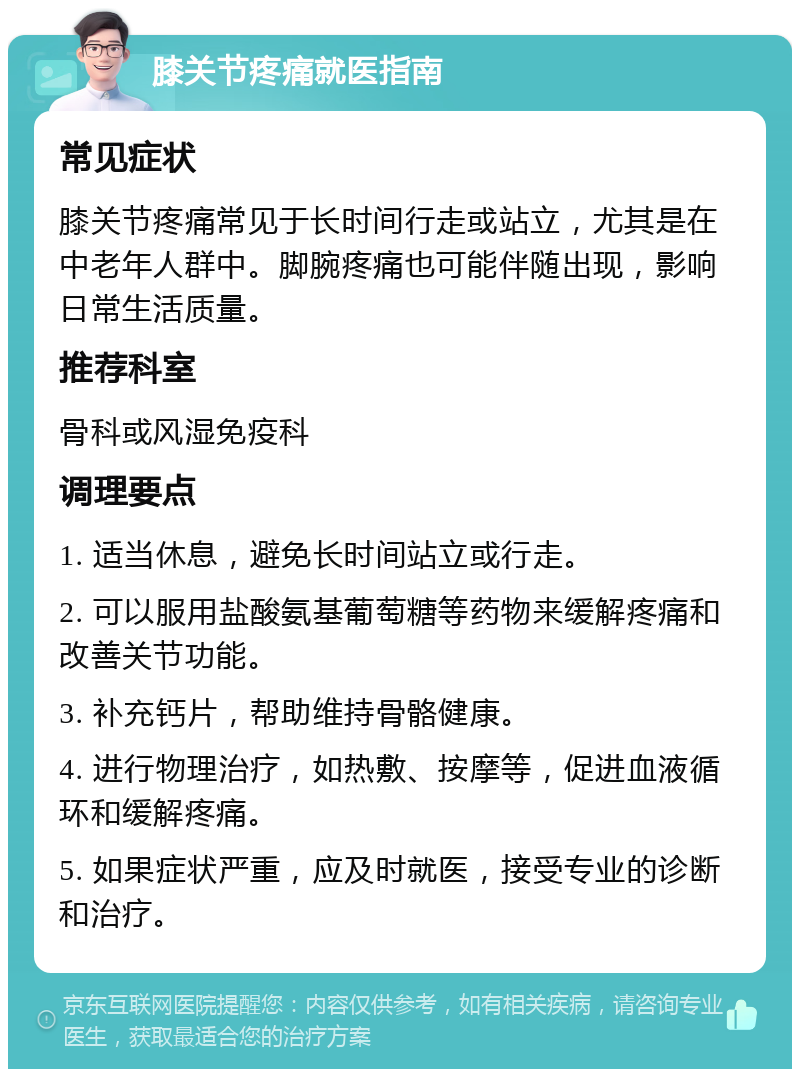 膝关节疼痛就医指南 常见症状 膝关节疼痛常见于长时间行走或站立，尤其是在中老年人群中。脚腕疼痛也可能伴随出现，影响日常生活质量。 推荐科室 骨科或风湿免疫科 调理要点 1. 适当休息，避免长时间站立或行走。 2. 可以服用盐酸氨基葡萄糖等药物来缓解疼痛和改善关节功能。 3. 补充钙片，帮助维持骨骼健康。 4. 进行物理治疗，如热敷、按摩等，促进血液循环和缓解疼痛。 5. 如果症状严重，应及时就医，接受专业的诊断和治疗。