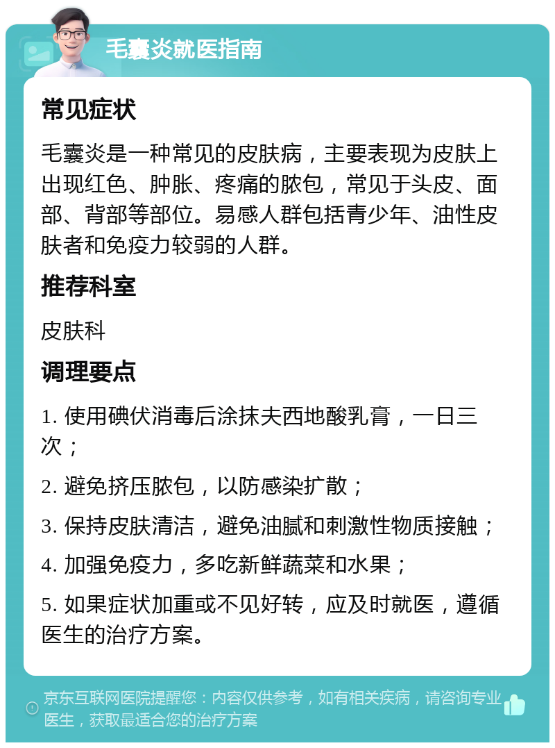 毛囊炎就医指南 常见症状 毛囊炎是一种常见的皮肤病，主要表现为皮肤上出现红色、肿胀、疼痛的脓包，常见于头皮、面部、背部等部位。易感人群包括青少年、油性皮肤者和免疫力较弱的人群。 推荐科室 皮肤科 调理要点 1. 使用碘伏消毒后涂抹夫西地酸乳膏，一日三次； 2. 避免挤压脓包，以防感染扩散； 3. 保持皮肤清洁，避免油腻和刺激性物质接触； 4. 加强免疫力，多吃新鲜蔬菜和水果； 5. 如果症状加重或不见好转，应及时就医，遵循医生的治疗方案。