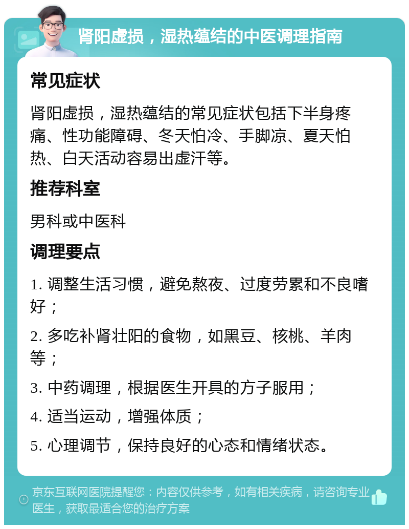 肾阳虚损，湿热蕴结的中医调理指南 常见症状 肾阳虚损，湿热蕴结的常见症状包括下半身疼痛、性功能障碍、冬天怕冷、手脚凉、夏天怕热、白天活动容易出虚汗等。 推荐科室 男科或中医科 调理要点 1. 调整生活习惯，避免熬夜、过度劳累和不良嗜好； 2. 多吃补肾壮阳的食物，如黑豆、核桃、羊肉等； 3. 中药调理，根据医生开具的方子服用； 4. 适当运动，增强体质； 5. 心理调节，保持良好的心态和情绪状态。