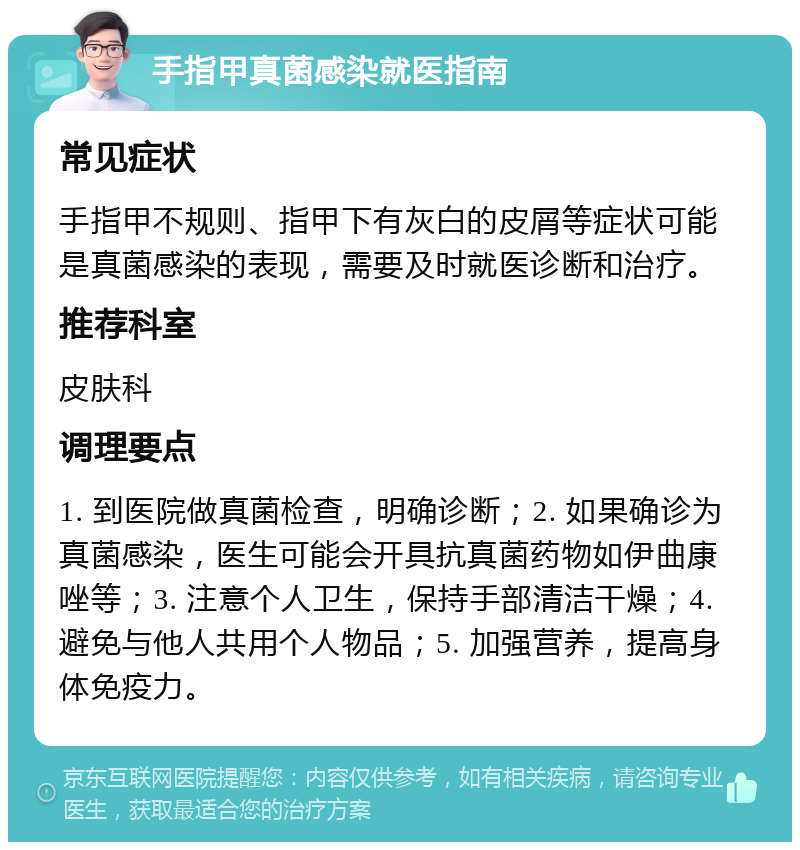 手指甲真菌感染就医指南 常见症状 手指甲不规则、指甲下有灰白的皮屑等症状可能是真菌感染的表现，需要及时就医诊断和治疗。 推荐科室 皮肤科 调理要点 1. 到医院做真菌检查，明确诊断；2. 如果确诊为真菌感染，医生可能会开具抗真菌药物如伊曲康唑等；3. 注意个人卫生，保持手部清洁干燥；4. 避免与他人共用个人物品；5. 加强营养，提高身体免疫力。