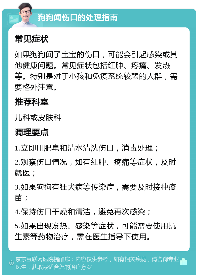 狗狗闻伤口的处理指南 常见症状 如果狗狗闻了宝宝的伤口，可能会引起感染或其他健康问题。常见症状包括红肿、疼痛、发热等。特别是对于小孩和免疫系统较弱的人群，需要格外注意。 推荐科室 儿科或皮肤科 调理要点 1.立即用肥皂和清水清洗伤口，消毒处理； 2.观察伤口情况，如有红肿、疼痛等症状，及时就医； 3.如果狗狗有狂犬病等传染病，需要及时接种疫苗； 4.保持伤口干燥和清洁，避免再次感染； 5.如果出现发热、感染等症状，可能需要使用抗生素等药物治疗，需在医生指导下使用。