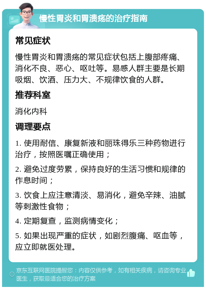 慢性胃炎和胃溃疡的治疗指南 常见症状 慢性胃炎和胃溃疡的常见症状包括上腹部疼痛、消化不良、恶心、呕吐等。易感人群主要是长期吸烟、饮酒、压力大、不规律饮食的人群。 推荐科室 消化内科 调理要点 1. 使用耐信、康复新液和丽珠得乐三种药物进行治疗，按照医嘱正确使用； 2. 避免过度劳累，保持良好的生活习惯和规律的作息时间； 3. 饮食上应注意清淡、易消化，避免辛辣、油腻等刺激性食物； 4. 定期复查，监测病情变化； 5. 如果出现严重的症状，如剧烈腹痛、呕血等，应立即就医处理。