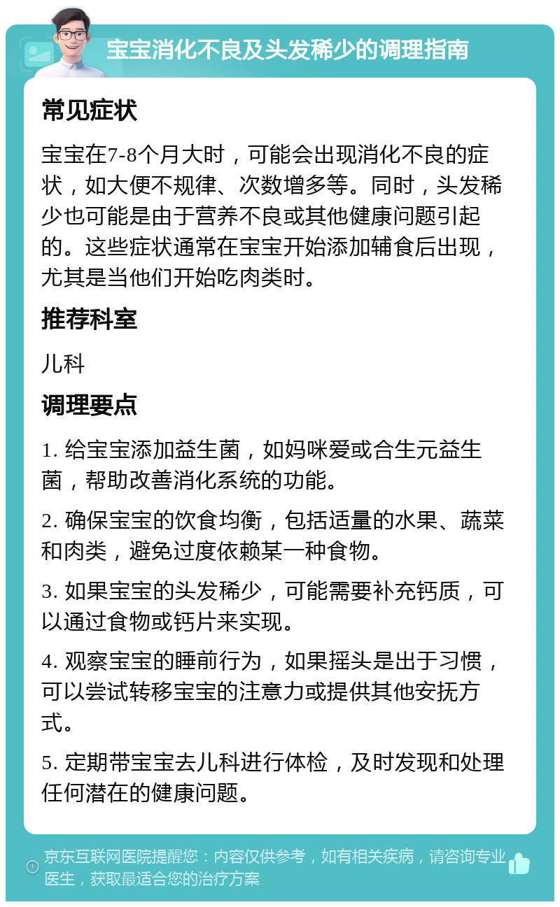 宝宝消化不良及头发稀少的调理指南 常见症状 宝宝在7-8个月大时，可能会出现消化不良的症状，如大便不规律、次数增多等。同时，头发稀少也可能是由于营养不良或其他健康问题引起的。这些症状通常在宝宝开始添加辅食后出现，尤其是当他们开始吃肉类时。 推荐科室 儿科 调理要点 1. 给宝宝添加益生菌，如妈咪爱或合生元益生菌，帮助改善消化系统的功能。 2. 确保宝宝的饮食均衡，包括适量的水果、蔬菜和肉类，避免过度依赖某一种食物。 3. 如果宝宝的头发稀少，可能需要补充钙质，可以通过食物或钙片来实现。 4. 观察宝宝的睡前行为，如果摇头是出于习惯，可以尝试转移宝宝的注意力或提供其他安抚方式。 5. 定期带宝宝去儿科进行体检，及时发现和处理任何潜在的健康问题。