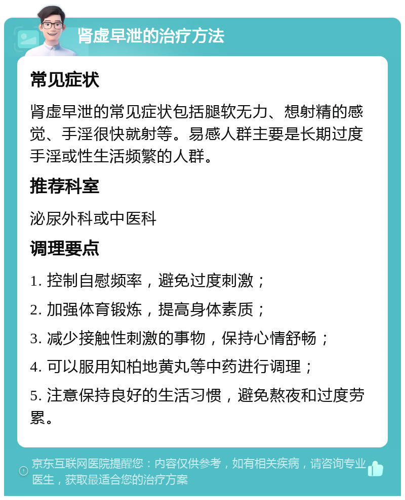 肾虚早泄的治疗方法 常见症状 肾虚早泄的常见症状包括腿软无力、想射精的感觉、手淫很快就射等。易感人群主要是长期过度手淫或性生活频繁的人群。 推荐科室 泌尿外科或中医科 调理要点 1. 控制自慰频率，避免过度刺激； 2. 加强体育锻炼，提高身体素质； 3. 减少接触性刺激的事物，保持心情舒畅； 4. 可以服用知柏地黄丸等中药进行调理； 5. 注意保持良好的生活习惯，避免熬夜和过度劳累。