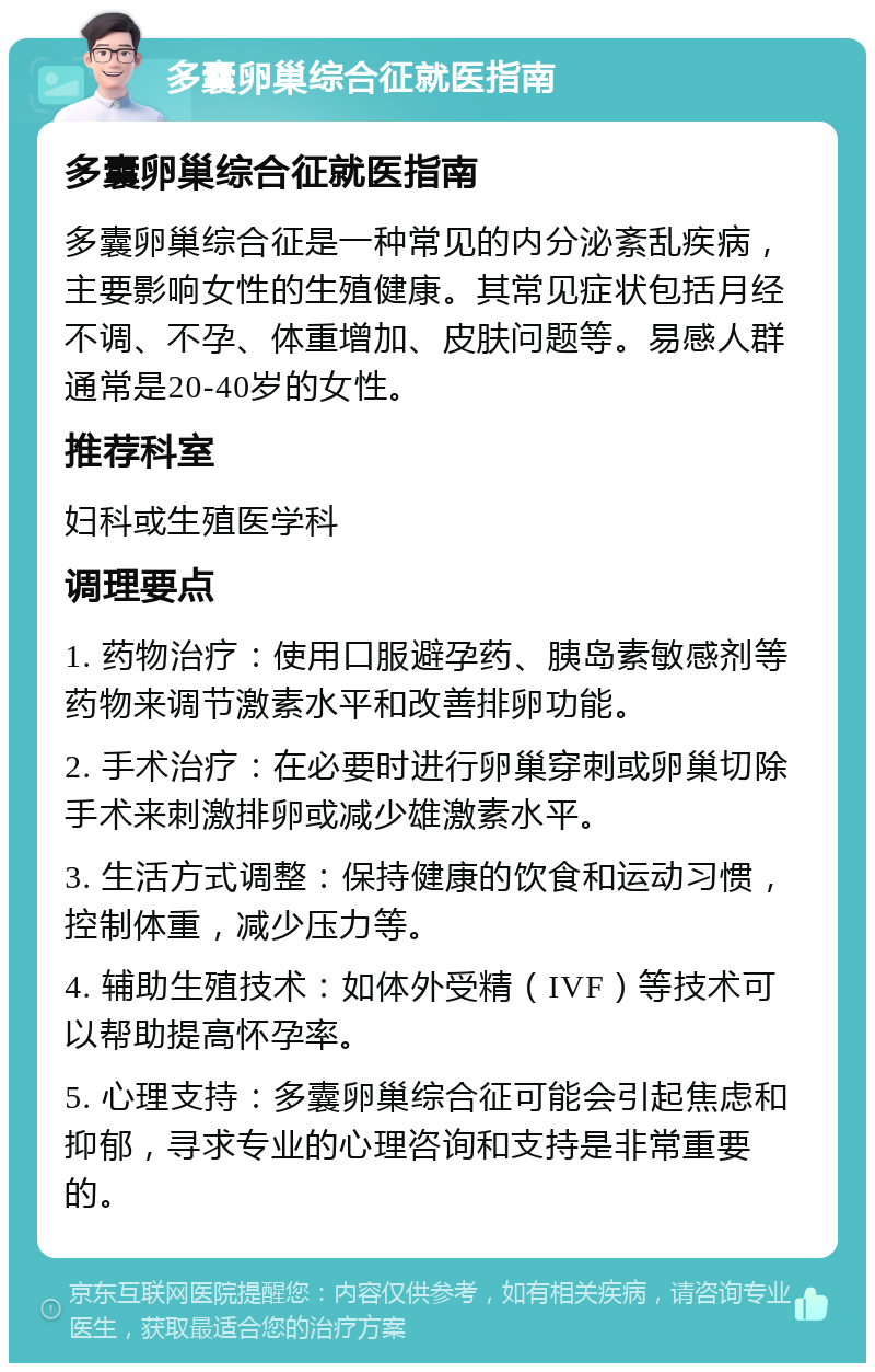 多囊卵巢综合征就医指南 多囊卵巢综合征就医指南 多囊卵巢综合征是一种常见的内分泌紊乱疾病，主要影响女性的生殖健康。其常见症状包括月经不调、不孕、体重增加、皮肤问题等。易感人群通常是20-40岁的女性。 推荐科室 妇科或生殖医学科 调理要点 1. 药物治疗：使用口服避孕药、胰岛素敏感剂等药物来调节激素水平和改善排卵功能。 2. 手术治疗：在必要时进行卵巢穿刺或卵巢切除手术来刺激排卵或减少雄激素水平。 3. 生活方式调整：保持健康的饮食和运动习惯，控制体重，减少压力等。 4. 辅助生殖技术：如体外受精（IVF）等技术可以帮助提高怀孕率。 5. 心理支持：多囊卵巢综合征可能会引起焦虑和抑郁，寻求专业的心理咨询和支持是非常重要的。