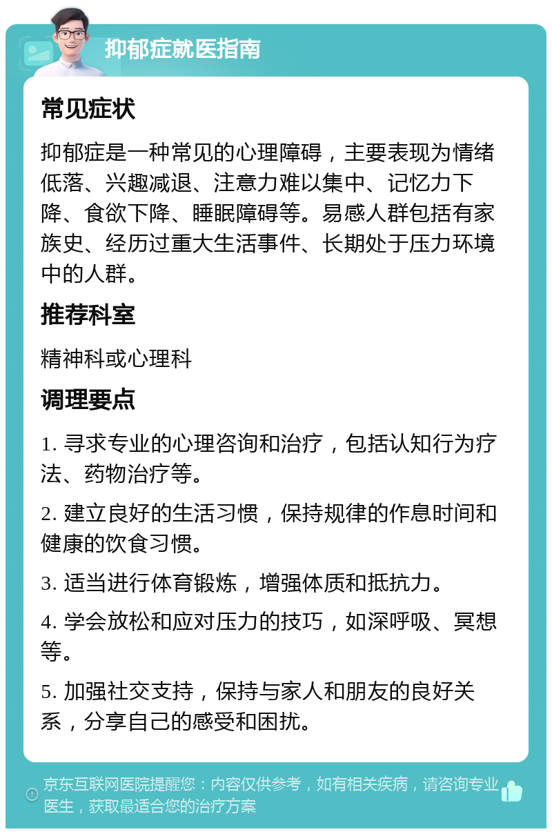 抑郁症就医指南 常见症状 抑郁症是一种常见的心理障碍，主要表现为情绪低落、兴趣减退、注意力难以集中、记忆力下降、食欲下降、睡眠障碍等。易感人群包括有家族史、经历过重大生活事件、长期处于压力环境中的人群。 推荐科室 精神科或心理科 调理要点 1. 寻求专业的心理咨询和治疗，包括认知行为疗法、药物治疗等。 2. 建立良好的生活习惯，保持规律的作息时间和健康的饮食习惯。 3. 适当进行体育锻炼，增强体质和抵抗力。 4. 学会放松和应对压力的技巧，如深呼吸、冥想等。 5. 加强社交支持，保持与家人和朋友的良好关系，分享自己的感受和困扰。