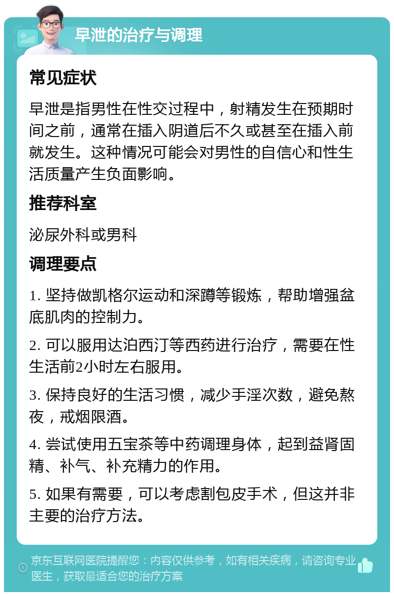 早泄的治疗与调理 常见症状 早泄是指男性在性交过程中，射精发生在预期时间之前，通常在插入阴道后不久或甚至在插入前就发生。这种情况可能会对男性的自信心和性生活质量产生负面影响。 推荐科室 泌尿外科或男科 调理要点 1. 坚持做凯格尔运动和深蹲等锻炼，帮助增强盆底肌肉的控制力。 2. 可以服用达泊西汀等西药进行治疗，需要在性生活前2小时左右服用。 3. 保持良好的生活习惯，减少手淫次数，避免熬夜，戒烟限酒。 4. 尝试使用五宝茶等中药调理身体，起到益肾固精、补气、补充精力的作用。 5. 如果有需要，可以考虑割包皮手术，但这并非主要的治疗方法。