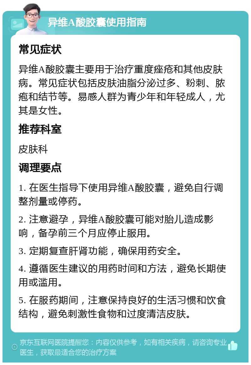 异维A酸胶囊使用指南 常见症状 异维A酸胶囊主要用于治疗重度痤疮和其他皮肤病。常见症状包括皮肤油脂分泌过多、粉刺、脓疱和结节等。易感人群为青少年和年轻成人，尤其是女性。 推荐科室 皮肤科 调理要点 1. 在医生指导下使用异维A酸胶囊，避免自行调整剂量或停药。 2. 注意避孕，异维A酸胶囊可能对胎儿造成影响，备孕前三个月应停止服用。 3. 定期复查肝肾功能，确保用药安全。 4. 遵循医生建议的用药时间和方法，避免长期使用或滥用。 5. 在服药期间，注意保持良好的生活习惯和饮食结构，避免刺激性食物和过度清洁皮肤。