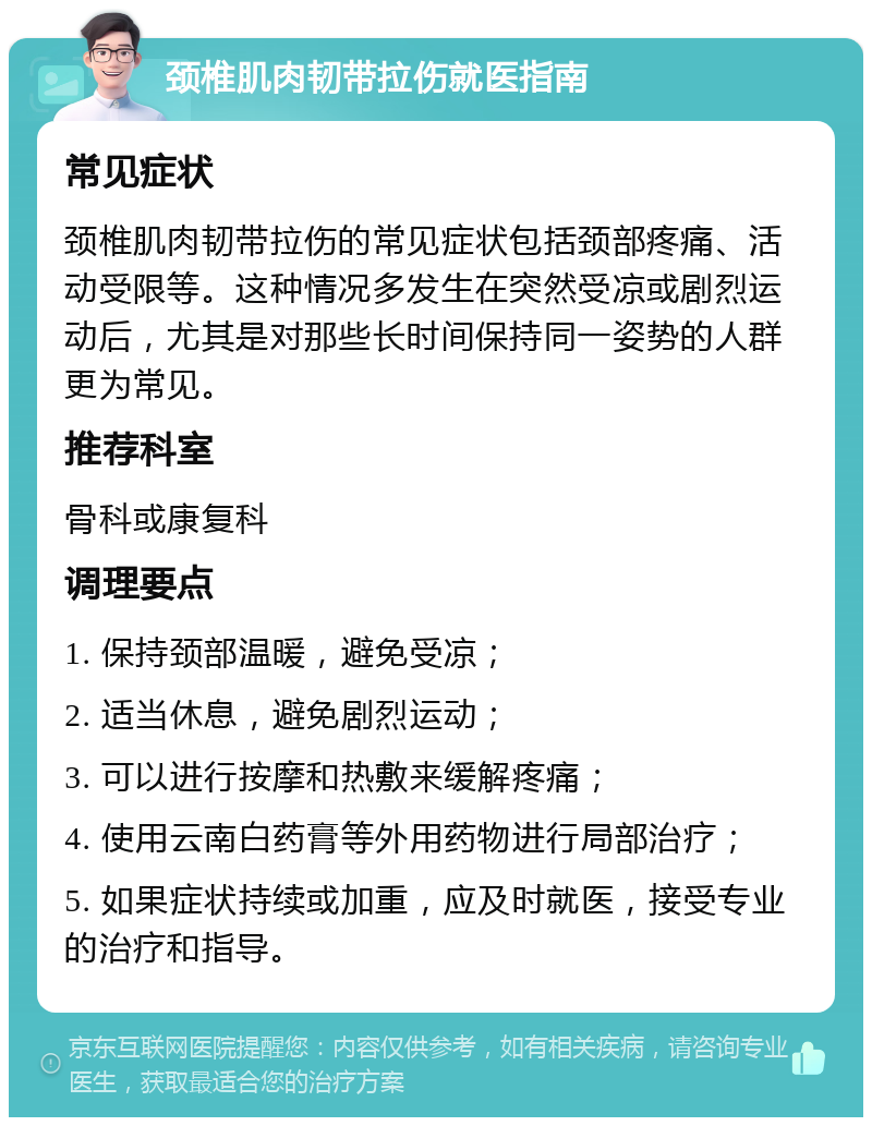 颈椎肌肉韧带拉伤就医指南 常见症状 颈椎肌肉韧带拉伤的常见症状包括颈部疼痛、活动受限等。这种情况多发生在突然受凉或剧烈运动后，尤其是对那些长时间保持同一姿势的人群更为常见。 推荐科室 骨科或康复科 调理要点 1. 保持颈部温暖，避免受凉； 2. 适当休息，避免剧烈运动； 3. 可以进行按摩和热敷来缓解疼痛； 4. 使用云南白药膏等外用药物进行局部治疗； 5. 如果症状持续或加重，应及时就医，接受专业的治疗和指导。