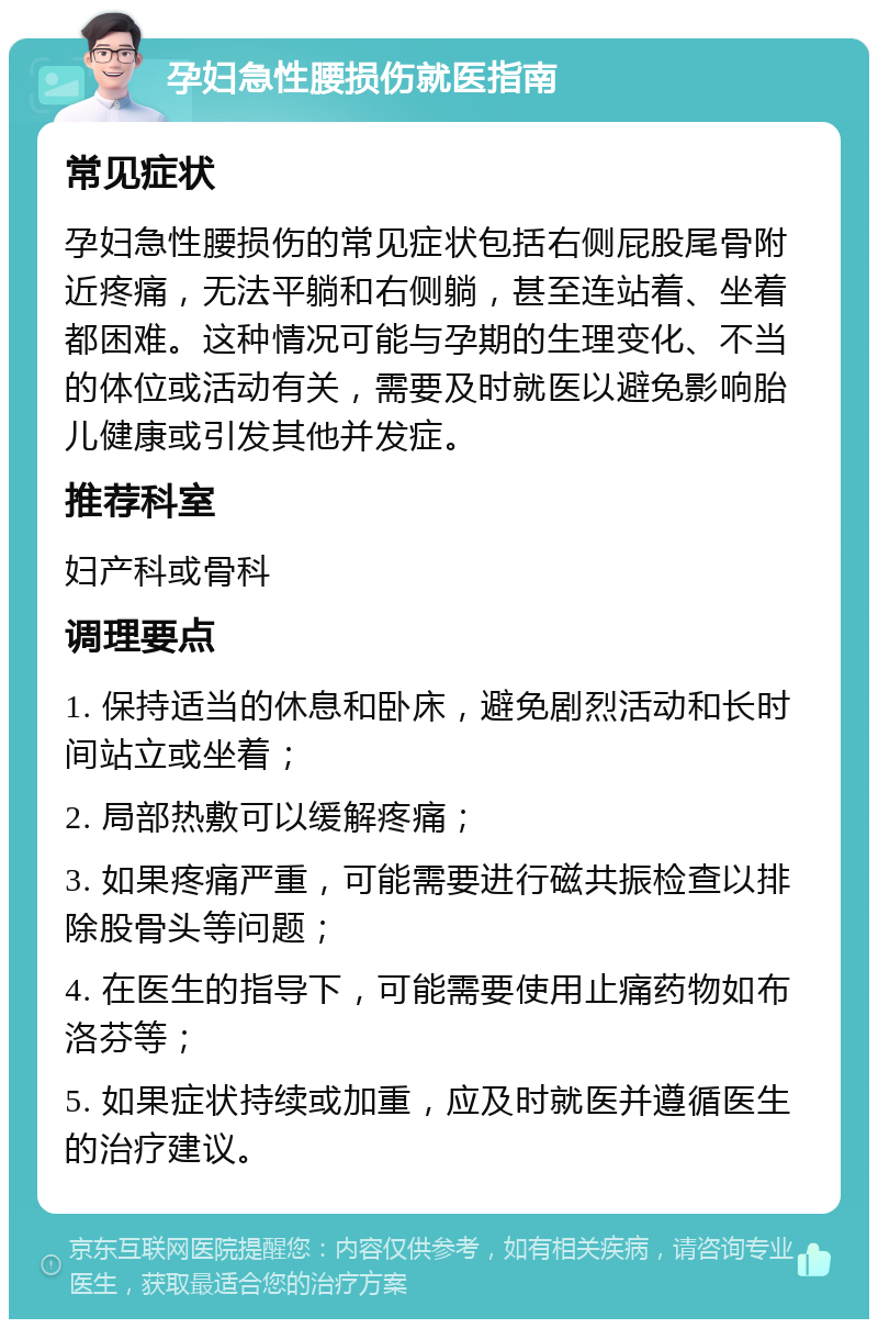 孕妇急性腰损伤就医指南 常见症状 孕妇急性腰损伤的常见症状包括右侧屁股尾骨附近疼痛，无法平躺和右侧躺，甚至连站着、坐着都困难。这种情况可能与孕期的生理变化、不当的体位或活动有关，需要及时就医以避免影响胎儿健康或引发其他并发症。 推荐科室 妇产科或骨科 调理要点 1. 保持适当的休息和卧床，避免剧烈活动和长时间站立或坐着； 2. 局部热敷可以缓解疼痛； 3. 如果疼痛严重，可能需要进行磁共振检查以排除股骨头等问题； 4. 在医生的指导下，可能需要使用止痛药物如布洛芬等； 5. 如果症状持续或加重，应及时就医并遵循医生的治疗建议。