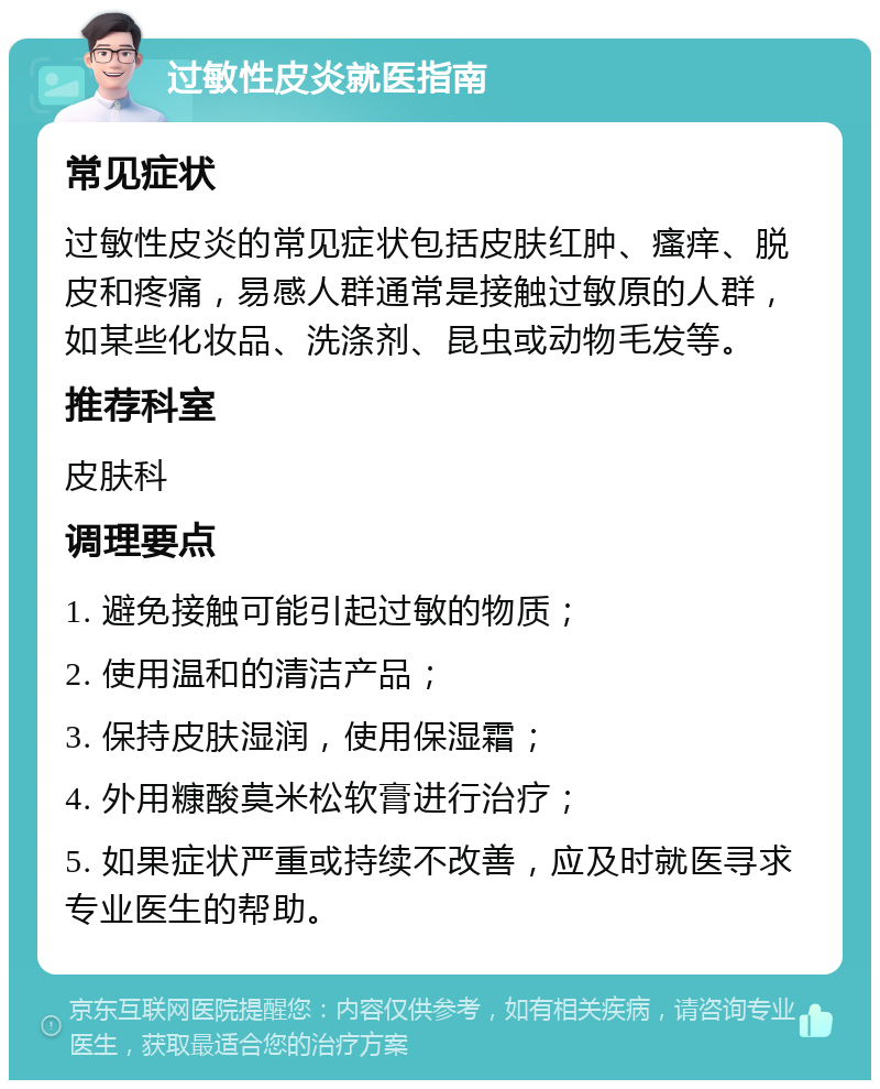 过敏性皮炎就医指南 常见症状 过敏性皮炎的常见症状包括皮肤红肿、瘙痒、脱皮和疼痛，易感人群通常是接触过敏原的人群，如某些化妆品、洗涤剂、昆虫或动物毛发等。 推荐科室 皮肤科 调理要点 1. 避免接触可能引起过敏的物质； 2. 使用温和的清洁产品； 3. 保持皮肤湿润，使用保湿霜； 4. 外用糠酸莫米松软膏进行治疗； 5. 如果症状严重或持续不改善，应及时就医寻求专业医生的帮助。