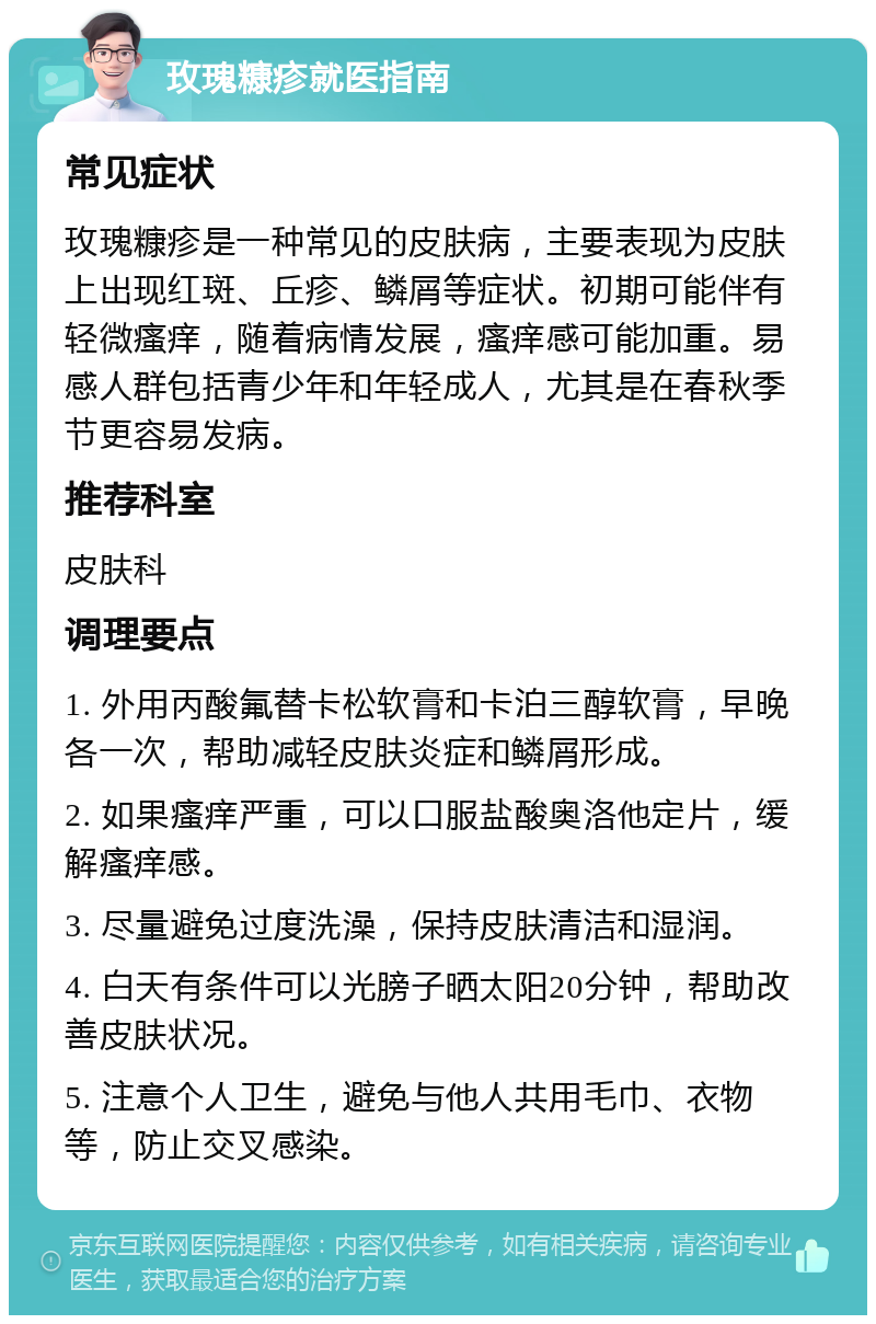 玫瑰糠疹就医指南 常见症状 玫瑰糠疹是一种常见的皮肤病，主要表现为皮肤上出现红斑、丘疹、鳞屑等症状。初期可能伴有轻微瘙痒，随着病情发展，瘙痒感可能加重。易感人群包括青少年和年轻成人，尤其是在春秋季节更容易发病。 推荐科室 皮肤科 调理要点 1. 外用丙酸氟替卡松软膏和卡泊三醇软膏，早晚各一次，帮助减轻皮肤炎症和鳞屑形成。 2. 如果瘙痒严重，可以口服盐酸奥洛他定片，缓解瘙痒感。 3. 尽量避免过度洗澡，保持皮肤清洁和湿润。 4. 白天有条件可以光膀子晒太阳20分钟，帮助改善皮肤状况。 5. 注意个人卫生，避免与他人共用毛巾、衣物等，防止交叉感染。