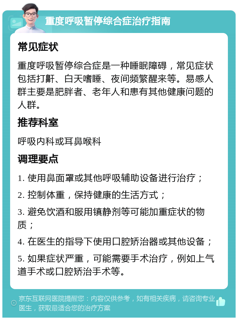 重度呼吸暂停综合症治疗指南 常见症状 重度呼吸暂停综合症是一种睡眠障碍，常见症状包括打鼾、白天嗜睡、夜间频繁醒来等。易感人群主要是肥胖者、老年人和患有其他健康问题的人群。 推荐科室 呼吸内科或耳鼻喉科 调理要点 1. 使用鼻面罩或其他呼吸辅助设备进行治疗； 2. 控制体重，保持健康的生活方式； 3. 避免饮酒和服用镇静剂等可能加重症状的物质； 4. 在医生的指导下使用口腔矫治器或其他设备； 5. 如果症状严重，可能需要手术治疗，例如上气道手术或口腔矫治手术等。